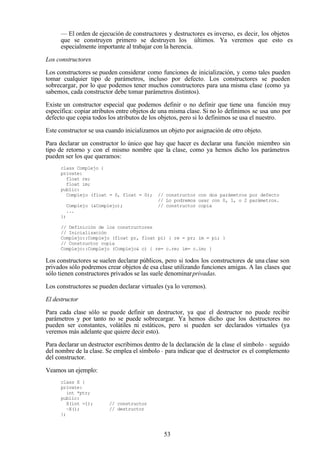 53
— El orden de ejecución de constructores y destructores es inverso, es decir, los objetos
que se construyen primero se destruyen los últimos. Ya veremos que esto es
especialmente importante al trabajar con la herencia.
Los constructores
Los constructores se pueden considerar como funciones de inicialización, y como tales pueden
tomar cualquier tipo de parámetros, incluso por defecto. Los constructores se pueden
sobrecargar, por lo que podemos tener muchos constructores para una misma clase (como ya
sabemos, cada constructor debe tomar parámetros distintos).
Existe un constructor especial que podemos definir o no definir que tiene una función muy
específica: copiar atributos entre objetos de una misma clase. Si no lo definimos se usa uno por
defecto que copia todos los atributos de los objetos, pero si lo definimos se usa el nuestro.
Este constructor se usa cuando inicializamos un objeto por asignación de otro objeto.
Para declarar un constructor lo único que hay que hacer es declarar una función miembro sin
tipo de retorno y con el mismo nombre que la clase, como ya hemos dicho los parámetros
pueden ser los que queramos:
class Complejo {
private:
float re;
float im;
public:
Complejo (float = 0, float = 0); // constructor con dos parámetros por defecto
// Lo podremos usar con 0, 1, o 2 parámetros.
Complejo (&Complejo); // constructor copia
...
};
// Definición de los constructores
// Inicialización
Complejo::Complejo (float pr, float pi) { re = pr; im = pi; }
// Constructor copia
Complejo::Complejo (Complejo& c) { re= c.re; im= c.im; }
Los constructores se suelen declarar públicos, pero si todos los constructores de una clase son
privados sólo podremos crear objetos de esa clase utilizando funciones amigas. A las clases que
sólo tienen constructores privados se las suele denominarprivadas.
Los constructores se pueden declarar virtuales (ya lo veremos).
El destructor
Para cada clase sólo se puede definir un destructor, ya que el destructor no puede recibir
parámetros y por tanto no se puede sobrecargar. Ya hemos dicho que los destructores no
pueden ser constantes, volátiles ni estáticos, pero si pueden ser declarados virtuales (ya
veremos más adelante que quiere decir esto).
Para declarar un destructor escribimos dentro de la declaración de la clase el símbolo ~ seguido
del nombre de la clase. Se emplea el símbolo~ para indicar que el destructor es el complemento
del constructor.
Veamos un ejemplo:
class X {
private:
int *ptr;
public:
X(int =1); // constructor
~X(); // destructor
};
 