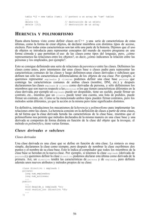 56
tabla *t2 = new tabla [tam]; // puntero a un array de 'tam' tablas
...
delete t1; // destrucción de un objeto
detele []t2; // destrucción de un array
}
HERENCIA Y POLIMORFISMO
Hasta ahora hemos visto como definir clases en C++ y una serie de características de estas
últimas, como la forma de crear objetos, de declarar miembros con distintos tipos de acceso,
etcétera. Pero todas estas características son tan sólo una parte de la historia. Dijimos que el uso
de objetos se introducía para representar conceptos del mundo de nuestro programa en una
forma cómoda y que permitían el uso de las clases como tipos del lenguaje, pero, ¿cómo
representamos las relaciones entre los objetos?, es decir, ¿cómo indicamos la relación entre las
personas y los empleados, por ejemplo?.
Esto se consigue definiendo una serie de relaciones deparentesco entre las clases. Definimos las
clases como antes, pero intentamos dar unas clases base o clases padre para representar las
características comunes de las clases y luego definimos unas clases derivadas o subclases que
definen tan sólo las características diferenciadoras de los objetos de esa clase. Por ejemplo, si
queremos representar empleados y clientes podemos definir una clase base persona que
contenga las características comunes de ambas clases (nombre, DNI, etc.) y después
declararemos las clases empleado y cliente como derivadas de persona, y sólo definiremos los
miembros que son nuevos respecto a laspersonas o los que tienen características diferentes en la
clase derivada, por ejemplo un empleado puede ser despedido, tiene un sueldo, puede firmar un
contrato, etc., mientras que un cliente puede tener una cuenta, una lista de pedidos, puede
firmar un contrato, etc. Como se ha mencionado ambos tipos pueden firmar contratos, pero los
métodos serán diferentes, ya que la acción es la misma pero tiene significados distintos.
En definitiva, introducimos los mecanismos de laherencia y polimorfismo para implementar las
relaciones entre las clases. La herencia consiste en la definición de clases a partir de otras clases,
de tal forma que la clase derivada hereda las características de la clase base, mientras que el
polimorfismo nos permite que métodos declarados de la misma manera en una clase base y una
derivada se comporten de forma distinta en función de la clase del objeto que la invoque, el
método es polimórfico, tiene varias formas.
Clases derivadas o subclases
Clases derivadas
Una clase derivada es una clase que se define en función de otra clase. La sintaxis es muy
simple, declaramos la clase como siempre, pero después de nombrar la clase escribimos dos
puntos y el nombre de su clase base. Esto le indica al compilador que todos los miembros de la
clase base se heredan en la nueva clase. Por ejemplo, si tenemos la clase empleado (derivada de
persona) y queremos definir la clase directivo podemos declarar esta última como derivada de la
primera. Así, un directivo tendrá las características de persona y de empleado, pero definirá
además unos nuevos atributos y métodos propios de su clase:
class directivo : empleado {
private:
long num_empleados;
long num_acciones;
...
public:
...
void despide_a (empleado *e);
void reunion_con (directivo *d);
...
};
 