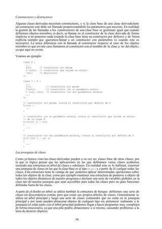 58
Constructores y destructores
Algunas clases derivadas necesitan constructores, y si la clase base de una clase derivadatiene
un constructor este debe ser llamado proporcionándole los parámetros que necesite. En realidad,
la gestión de las llamadas a los constructores de una clase base se gestionan igual que cuando
definimos objetos miembro, es decir, se llaman en el constructor de la clase derivada de forma
implícita si no ponemos nada (cuando la clase base tiene un constructor por defecto) o de forma
explícita siempre que queramos llamar a un constructor con parámetros (o cuando esto es
necesario). La única diferencia con la llamada al constructor respecto al caso de los objetos
miembro es que en este caso llamamos al constructor con el nombre de la clase y no del objeto,
ya que aquí no existe.
Veamos un ejemplo:
class X {
...
X(); // constructor sin param
X (int); // constructor que recibe un entero
~X(); // destructor
};
class Y : X {
...
Y(); // constructor sin param
Y(int); // constructor con un parámetro entero
Y (int, int); // constructor con dos parámetros enteros
...
};
// constructor sin param, invoca al constructor por defecto de X
Y::Y() {
...
}
// constructor con un parámetro entero, invoca al constructor que recibe un entero
// de la clase X
Y::Y(int i) : X(i)
{
...
}
// constructor con dos parámetros enteros, invoca al constructor por defecto de X
Y::Y (int i , int j)
{
...
}
Las jerarquías de clases
Como ya hemos visto las clases derivadas pueden a su vez ser clases base de otras clases, por
lo que es lógico pensar que las aplicaciones en las que definamos varias clases acabemos
teniendo una estructura en árbol de clases y subclases. En realidad esto es lo habitual, construir
una jerarquía de clases en las que la clase base es el tipoobjeto y a partir de él cuelgan todas las
clases. Esta estructura tiene la ventaja de que podemos aplicar determinadas operaciones sobre
todos los objetos de la clase, como por ejemplo mantener una estructura de punteros a objeto de
todos los objetos dinámicos de nuestro programa o declarar una serie de variables globales en la
clase raíz de nuestra jerarquía que sean accesibles para todas las clases pero no para funciones
definidas fuera de las clases.
A parte de el diseño en árbol se utiliza también la estructura de bosque: definimos una serie de
clases sin descendencia común, pero que crean sus propios árboles de clases. Generalmente se
utiliza un árbol principal y luego una serie de clases contenedor que no están en la jerarquía
principal y por tanto pueden almacenar objetos de cualquier tipo sin pertenecer realmente a la
jerarquía (si están junto con el árbol principal podemos llegar a hacer programas muy complejos
de forma innecesaria, ya que una pila podría almacenarse a sí misma, causando problemas a la
hora de destruir objetos).
 