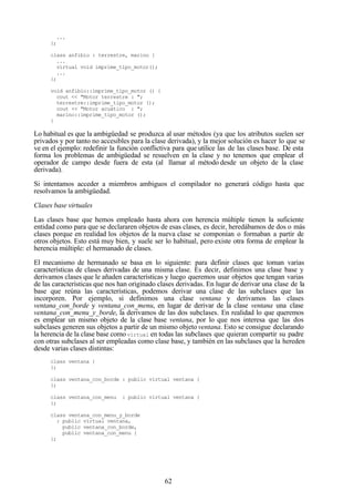 62
...
};
class anfibio : terrestre, marino {
...
virtual void imprime_tipo_motor();
...
};
void anfibio::imprime_tipo_motor () {
cout << "Motor terrestre : ";
terrestre::imprime_tipo_motor ();
cout << "Motor acuático : ";
marino::imprime_tipo_motor ();
}
Lo habitual es que la ambigüedad se produzca al usar métodos (ya que los atributos suelen ser
privados y por tanto no accesibles para la clase derivada), y la mejor solución es hacer lo que se
ve en el ejemplo: redefinir la función conflictiva para que utilice las de las clases base. De esta
forma los problemas de ambigüedad se resuelven en la clase y no tenemos que emplear el
operador de campo desde fuera de esta (al llamar al método desde un objeto de la clase
derivada).
Si intentamos acceder a miembros ambiguos el compilador no generará código hasta que
resolvamos la ambigüedad.
Clases base virtuales
Las clases base que hemos empleado hasta ahora con herencia múltiple tienen la suficiente
entidad como para que se declararen objetos de esas clases, es decir, heredábamos de dos o más
clases porque en realidad los objetos de la nueva clase se componían o formaban a partir de
otros objetos. Esto está muy bien, y suele ser lo habitual, pero existe otra forma de emplear la
herencia múltiple: el hermanado de clases.
El mecanismo de hermanado se basa en lo siguiente: para definir clases que toman varias
características de clases derivadas de una misma clase. Es decir, definimos una clase base y
derivamos clases que le añaden características y luego queremos usar objetos que tengan varias
de las características que nos han originado clases derivadas. En lugar de derivar una clase de la
base que reúna las características, podemos derivar una clase de las subclases que las
incorporen. Por ejemplo, si definimos una clase ventana y derivamos las clases
ventana_con_borde y ventana_con_menu, en lugar de derivar de la clase ventana una clase
ventana_con_menu_y_borde, la derivamos de las dos subclases. En realidad lo que queremos
es emplear un mismo objeto de la clase base ventana, por lo que nos interesa que las dos
subclases generen sus objetos a partir de un mismo objeto ventana. Esto se consigue declarando
la herencia de la clase base como virtual en todas las subclases que quieran compartir su padre
con otras subclases al ser empleadas como clase base, y también en las subclases que la hereden
desde varias clases distintas:
class ventana {
};
class ventana_con_borde : public virtual ventana {
};
class ventana_con_menu : public virtual ventana {
};
class ventana_con_menu_y_borde
: public virtual ventana,
public ventana_con_borde,
public ventana_con_menu {
};
 