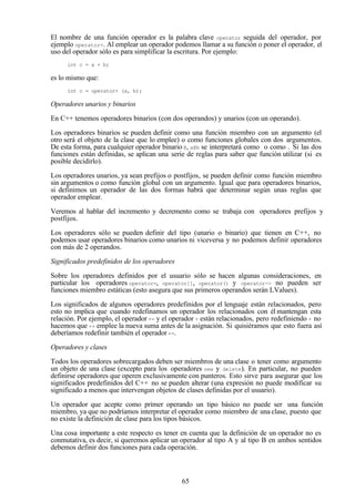 65
El nombre de una función operador es la palabra clave operator seguida del operador, por
ejemplo operator+. Al emplear un operador podemos llamar a su función o poner el operador, el
uso del operador sólo es para simplificar la escritura. Por ejemplo:
int c = a + b;
es lo mismo que:
int c = operator+ (a, b);
Operadores unarios y binarios
En C++ tenemos operadores binarios (con dos operandos) y unarios (con un operando).
Los operadores binarios se pueden definir como una función miembro con un argumento (el
otro será el objeto de la clase que lo emplee) o como funciones globales con dos argumentos.
De esta forma, para cualquier operador binario @, a@b se interpretará como o como . Si las dos
funciones están definidas, se aplican una serie de reglas para saber que función utilizar (si es
posible decidirlo).
Los operadores unarios, ya sean prefijos o postfijos, se pueden definir como función miembro
sin argumentos o como función global con un argumento. Igual que para operadores binarios,
si definimos un operador de las dos formas habrá que determinar según unas reglas que
operador emplear.
Veremos al hablar del incremento y decremento como se trabaja con operadores prefijos y
postfijos.
Los operadores sólo se pueden definir del tipo (unario o binario) que tienen en C++, no
podemos usar operadores binarios como unarios ni viceversa y no podemos definir operadores
con más de 2 operandos.
Significados predefinidos de los operadores
Sobre los operadores definidos por el usuario sólo se hacen algunas consideraciones, en
particular los operadores operator=, operator[], operator() y operator-> no pueden ser
funciones miembro estáticas (esto asegura que sus primeros operandos serán LValues).
Los significados de algunos operadores predefinidos por el lenguaje están relacionados, pero
esto no implica que cuando redefinamos un operador los relacionados con él mantengan esta
relación. Por ejemplo, el operador += y el operador + están relacionados, pero redefiniendo + no
hacemos que += emplee la nueva suma antes de la asignación. Si quisiéramos que esto fuera así
deberíamos redefinir también el operador+=.
Operadores y clases
Todos los operadores sobrecargados deben ser miembros de una clase o tener como argumento
un objeto de una clase (excepto para los operadores new y delete). En particular, no pueden
definirse operadores que operen exclusivamente con punteros. Esto sirve para asegurar que los
significados predefinidos del C++ no se pueden alterar (una expresión no puede modificar su
significado a menos que intervengan objetos de clases definidas por el usuario).
Un operador que acepte como primer operando un tipo básico no puede ser una función
miembro, ya que no podríamos interpretar el operador como miembro de una clase, puesto que
no existe la definición de clase para los tipos básicos.
Una cosa importante a este respecto es tener en cuenta que la definición de un operador no es
conmutativa, es decir, si queremos aplicar un operador al tipo A y al tipo B en ambos sentidos
debemos definir dos funciones para cada operación.
 