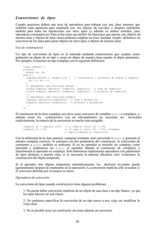 66
Conversiones de tipos
Cuando queremos definir una serie de operadores para trabajar con una clase tenemos que
redefinir cada operación para emplearla con los objetos de esa clase y después redefinirla
también para todas las operaciones con otros tipos (y además en ambos sentidos, para
operadores conmutativos). Para evitar tener que definir las funciones que operan con objetos de
nuestra clase y objetos de otras clases podemos emplear un truco bastante simple: definimos un
conversor de los tipos para pasar objetos de otros tipos a objetos de nuestra clase.
Uso de constructores
Un tipo de conversión de tipos es la realizada mediante constructores que aceptan como
parámetro un objeto de un tipo y crean un objeto de nuestra clase usando el objeto parámetro.
Por ejemplo, si tenemos un tipo complejo con la siguiente definición:
class complejo {
private:
double re, im;
public:
complejo(double r, double i=0) { // constructor / conversor de double a complejo
re = r; im = i;
}
// operadores como funciones amigas
friend complejo operator+ (complejo, complejo); // suma de complejos
friend complejo operator* (complejo, complejo); // producto de complejos
...
// operadores como funciones miembro
complejo operator+=(complejo); // suma y asignación
complejo operator*=(complejo); // producto y asignación
...
};
El constructor de la clase complejo nos sirve como conversor de variablesdouble a complejos, y
además como los constructores con un sólo parámetro no necesitan ser invocados
explícitamente, la sintaxis de la conversión es mucho más amigable:
complejo z1 = complejo (23); // z1 toma el valor (23 + i*0)
complejo z2 = 23; // z2 toma el valor (23 + i*0), llamamos
// implícitamente al constructor
Con la definición de la clase anterior, cualquier constante será convertida a double y generará el
número complejo correcto. Si usáramos los dos parámetros del constructor, la conversión de
constantes a double también se realizaría. Si en un operador se necesita un complejo como
operando y empleamos un double, el operador llamara al constructor de complejos y
transformará el operando en complejo. Sólo deberemos implementar operadores con parámetros
de tipos distintos a nuestra clase si es necesaria la máxima eficiencia (nos evitaremos la
construcción del objeto temporal).
Si el operador crea objetos temporales automáticamente, los destruirá en cuanto pueda
(generalmente después de emplearlos en la operación). La conversión implícita sólo se realiza si
el conversor definido por el usuario es único.
Operadores de conversión
La conversión de tipos usando constructores tiene algunos problemas:
1. No puede haber conversión implícita de un objeto de una clase a un tipo básico, ya que
los tipos básicos no son clases.
2. No podemos especificar la conversión de un tipo nuevo a uno viejo sin modificar la
vieja clase.
3. No es posible tener un constructor sin tener además un conversor.
 