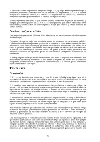 70
El operador new tiene un parámetro obligatorio de tipo size_t y luego podemos poner todo tipo y
número de parámetros. Su retorno debe ser un puntero void. El parámetro size_t es el tamaño
en bytes de la memoria a reservar, si la llamada a new es para crear un vector size_t debe ser el
número de elementos por el tamaño de la clase de los objetos del array.
Es muy importante tener claro lo que hacemos cuando redefinimos la gestión de memoria, y
siempre que sobrecarguemos el new o el delete tener presente que ambos operadores están
relacionados y ambos deben ser sobrecargados a la vez para reservar y liberar memoria de
formas extrañas.
Funciones amigas o métodos
Una pregunta importante es: ¿Cuándo debo sobrecargar un operador como miembro o como
función amiga?
En general, siempre es mejor usar miembros porque no introducen nuevos nombres globales.
Cuando queremos definir operandos que afectan al estado de la clase debemos definirlos como
miembros o como funciones amigas que toman una referencia no constante a un objeto de la
clase. Si queremos emplear conversiones implícitas para todos los operandos de una operación,
la función que sobrecarga el operador deberá ser global y recibir como parámetros una
referencia constante o un argumento que no sea una referencia (esto permite la conversión de
constantes).
Si no hay ninguna razón que nos incline a usar una cosa u otra lo mejor es usar miembros. Son
más cómodos de definir y más claros a la hora de leer el programa. Es mucho más evidente que
un operador puede modificar al objeto si es un miembro que si la función que lo implementa
recibe una referencia a un objeto.
TEMPLATES
Genericidad
El C++ es un lenguaje muy potente tal y como lo hemos definido hasta ahora, pero al ir
incorporándole características se ha tendido a que no se perdiera eficiencia (dentro de unos
márgenes) a cambio de una mayor comodidad y potencia a la hora de programar.
El C introdujo en su momento un mecanismo sencillo para facilitar la escritura de código: las
macros. Una macro es una forma de representar expresiones, se trata en realidad de evitar la
repetición de la escritura de código mediante el empleo de abreviaturas, sustituimos una
expresión por un nombre o un nombre con aspecto de función que luego se expande y sustituye
las abreviaturas por código.
El mecanismo de las macros no estaba mal, pero tenía un grave defecto: el uso y la definición de
macros se hace a ciegas en lo que al compilador se refiere. El mecanismo de sustitución que nos
permite definir pseudo-funciones no realiza ningún tipo de chequeos y es por tanto poco
seguro. Además, la potencia de las macros es muy limitada.
Para evitar que cada vez que definamos una función o una clase tengamos que replicar código
en función de los tipos que manejemos (como parámetros en funciones o como miembros y
retornos y parámetros de funciones miembro en clases) el C++ introduce el concepto de
funciones y clases genéricas.
Una función genérica es realmente como una plantilla de una función, lo que representa es lo
que tenemos que hacer con unos datos sin especificar el tipo de algunos de ellos. Por ejemplo
una función máximo se puede implementar igual para enteros, para reales o para complejos,
siempre y cuando este definido el operador de relación <. Pues bien, la idea de las funciones
genéricas es definir la operación de forma general, sin indicar los tipos de las variables que
intervienen en la operación. Una vez dada una definición general, para usar la función con
 