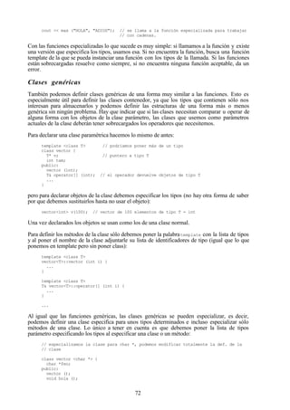 72
cout << max ("HOLA", "ADIOS"); // se llama a la función especializada para trabajar
// con cadenas.
Con las funciones especializadas lo que sucede es muy simple: si llamamos a la función y existe
una versión que especifica los tipos, usamos esa. Si no encuentra la función, busca una función
template de la que se pueda instanciar una función con los tipos de la llamada. Si las funciones
están sobrecargadas resuelve como siempre, si no encuentra ninguna función aceptable, da un
error.
Clases genéricas
También podemos definir clases genéricas de una forma muy similar a las funciones. Esto es
especialmente útil para definir las clases contenedor, ya que los tipos que contienen sólo nos
interesan para almacenarlos y podemos definir las estructuras de una forma más o menos
genérica sin ningún problema. Hay que indicar que si las clases necesitan comparar u operar de
alguna forma con los objetos de la clase parámetro, las clases que usemos como parámetros
actuales de la clase deberán tener sobrecargados los operadores que necesitemos.
Para declarar una clase paramétrica hacemos lo mismo de antes:
template <class T> // podríamos poner más de un tipo
class vector {
T* v; // puntero a tipo T
int tam;
public:
vector (int);
T& operator[] (int); // el operador devuelve objetos de tipo T
...
}
pero para declarar objetos de la clase debemos especificar los tipos (no hay otra forma de saber
por que debemos sustituirlos hasta no usar el objeto):
vector<int> v(100); // vector de 100 elementos de tipo T = int
Una vez declarados los objetos se usan como los de una clase normal.
Para definir los métodos de la clase sólo debemos poner la palabratemplate con la lista de tipos
y al poner el nombre de la clase adjuntarle su lista de identificadores de tipo (igual que lo que
ponemos en template pero sin poner class):
template <class T>
vector<T>::vector (int i) {
...
}
template <class T>
T& vector<T>::operator[] (int i) {
...
}
...
Al igual que las funciones genéricas, las clases genéricas se pueden especializar, es decir,
podemos definir una clase especifica para unos tipos determinados e incluso especializar sólo
métodos de una clase. Lo único a tener en cuenta es que debemos poner la lista de tipos
parámetro especificando los tipos al especificar una clase o un método:
// especializamos la clase para char *, podemos modificar totalmente la def. de la
// clase
class vector <char *> {
char *feo;
public:
vector ();
void hola ();
 