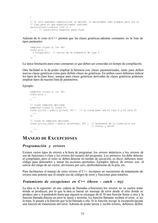 73
}
// Si sólo queremos especializar un método, lo declaramos como siempre pero con el
// tipo para el que especializamos indicado
vector<float>::vector (int i) {
... // constructor especial para float
}
Además de lo visto el C++ permite que las clases genéricas admitan constantes en la lista de
tipos parámetro:
template <class T, int SZ>
class pila {
T bloque[SZ]; // vector de SZ elementos de tipo T
...
};
La única limitación para estas constantes es que deben ser conocidas en tiempo de compilación.
Otra facilidad es la de poder emplear la herencia con clases parametrizadas, tanto para definir
nuevas clases genéricas como para definir clases no genéricas. En ambos casos debemos indicar
los tipos de la clase base, aunque para clases genéricas derivadas de clases genéricas podemos
emplear tipos de nuestra lista de parámetros.
Ejemplo:
template <class T, int SZ>
class pila {
...
}
// clase template derivada
template <class T, class V>
class pilita : public pila<T, 20> { // la clase base usa el tipo T y SZ vale 20
...
};
// clase no template derivada
class pilita_chars : public pila<char, 50> { // heredamos de la clase pila con
// T=char y SZ=50
...
};
MANEJO DE EXCEPCIONES
Programación y errores
Existen varios tipos de errores a la hora de programar: los errores sintácticos y los errores de
uso de funciones o clase y los errores del usuario del programa. Los primeros los debe detectar
el compilador, pero el resto se deben detectar en tiempo de ejecución, es decir, debemos tener
código para detectarlos y tomar las acciones oportunas. Ejemplos típicos de errores son el
salirse del rango de un vector, divisiones por cero, desbordamiento de la pila, etc.
Para facilitarnos el manejo de estos errores el C++ incorpora un mecanismo de tratamiento de
errores más potente que el simple uso de códigos de error y funciones para tratarlos.
Tratamiento de excepciones en C++ (throw - catch - try)
La idea es la siguiente: en una cadena de llamadas a funciones los errores no se suelen tratar
donde se producen, por lo que la idea es lanzar un mensaje de error desde el sitio donde se
produce uno y ir pasándolo hasta que alguien se encargue de él. Si una función llama a otra y la
función llamada detecta un error lo lanza y termina. La función llamante recibirá el error, si no
lo trata, lo pasará a la función que la ha llamado a ella. Si la función recoge la excepción ejecuta
una función de tratamiento del error. Además de poder lanzar y recibir errores, debemos definir
 