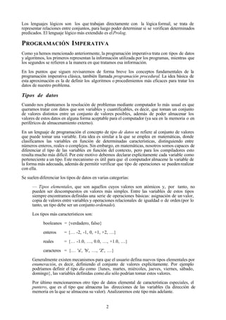 2
Los lenguajes lógicos son los que trabajan directamente con la lógica formal, se trata de
representar relaciones entre conjuntos, para luego poder determinar si se verifican determinados
predicados. El lenguaje lógico más extendido es elProlog.
PROGRAMACIÓN IMPERATIVA
Como ya hemos mencionado anteriormente, la programación imperativa trata con tipos de datos
y algoritmos, los primeros representan la información utilizada por los programas, mientras que
los segundos se refieren a la manera en que tratamos esa información.
En los puntos que siguen revisaremos de forma breve los conceptos fundamentales de la
programación imperativa clásica, también llamada programación procedural. La idea básica de
esta aproximación es la de definir los algoritmos o procedimientos más eficaces para tratar los
datos de nuestro problema.
Tipos de datos
Cuando nos planteamos la resolución de problemas mediante computador lo más usual es que
queramos tratar con datos que son variables y cuantificables, es decir, que toman un conjunto
de valores distintos entre un conjunto de valores posibles, además de poder almacenar los
valores de estos datos en alguna forma aceptable para el computador (ya sea en la memoria o en
periféricos de almacenamiento externo).
En un lenguaje de programación el concepto de tipo de datos se refiere al conjunto de valores
que puede tomar una variable. Esta idea es similar a la que se emplea en matemáticas, donde
clasificamos las variables en función de determinadas características, distinguiendo entre
números enteros, reales o complejos. Sin embargo, en matemáticas, nosotros somos capaces de
diferenciar el tipo de las variables en función del contexto, pero para los compiladores esto
resulta mucho más difícil. Por este motivo debemos declarar explícitamente cada variable como
perteneciente a un tipo. Este mecanismo es útil para que el computador almacene la variable de
la forma más adecuada, además de permitir verificar que tipo de operaciones se pueden realizar
con ella.
Se suelen diferenciar los tipos de datos en varias categorías:
— Tipos elementales, que son aquellos cuyos valores son atómicos y, por tanto, no
pueden ser descompuestos en valores más simples. Entre las variables de estos tipos
siempre encontramos definidas una serie de operaciones básicas: asignación de un valor,
copia de valores entre variables y operaciones relacionales de igualdad o de orden (por lo
tanto, un tipo debe ser un conjunto ordenado).
Los tipos más característicos son:
booleanos = {verdadero, falso}
enteros = {… -2, -1, 0, +1, +2, …}
reales = {… -1.0, …, 0.0, …, +1.0, …}
caracteres = {… 'a', 'b', …, 'Z', …}
Generalmente existen mecanismos para que el usuario defina nuevos tipos elementales por
enumeración, es decir, definiendo el conjunto de valores explícitamente. Por ejemplo
podríamos definir el tipo día como {lunes, martes, miércoles, jueves, viernes, sábado,
domingo}, las variables definidas como día sólo podrían tomar estos valores.
Por último mencionaremos otro tipo de datos elemental de características especiales, el
puntero, que es el tipo que almacena las direcciones de las variables (la dirección de
memoria en la que se almacena su valor). Analizaremos este tipo más adelante.
 