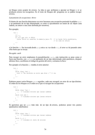 74
un bloque como aceptor de errores. La idea es que probamos a ejecutar un bloque y si se
producen errores los recogemos. En el resto de bloques del programa no se podrán recoger
errores.
Lanzamiento de excepciones: throw
Si dentro de una función detectamos un error lanzamos una excepción poniendo la palabra throw
y un parámetro de un tipo determinado, es como si ejecutáramos un return de un objeto (una
cadena, un entero o una clase definida por nosotros).
Por ejemplo:
f() {
...
int *i;
if ((i= new int) == NULL)
throw "Error al reservar la memoria para i"; // no hacen falta paréntesis,
// es como en return
...
}
si la función f() fue invocada desde g() y esta a su vez desde h(), el error se irá pasando entre
ellas hasta que se recoja.
Recogida: catch
Para recoger un error empleamos la pseudofunción catch, esta instrucción se pone como si
fuera una función, con catch y un parámetro de un tipo determinado entre paréntesis, después
abrimos llave, escribimos el código de gestión del error y cerramos la llave.
Por ejemplo si la función h() trataba el error anterior:
h() {
...
catch (char *ce) {
cout << "He recibido un error que dice : " << ce;
}
...
}
Podemos poner varios bloques catch seguidos, cada uno recogerá un error de un tipo distinto.
El orden de los bloques es el orden en el que se recogen las excepciones:
h() {
...
catch (char *ce) {
... // tratamos errores que lanzan cadenas
}
catch (int ee) {
... // tratamos errores que lanzan enteros
}
...
}
Si queremos que un catch trate más de un tipo de errores, podemos poner tres puntos
(parámetros indefinidos):
h() {
...
catch (char *ce) {
... // tratamos errores que lanzan cadenas
}
catch (...) {
... // tratamos el resto de errores
}
...
}
 