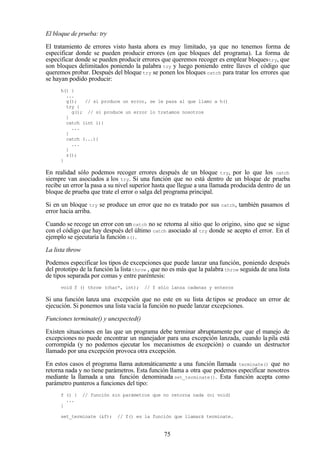 75
El bloque de prueba: try
El tratamiento de errores visto hasta ahora es muy limitado, ya que no tenemos forma de
especificar donde se pueden producir errores (en que bloques del programa). La forma de
especificar donde se pueden producir errores que queremos recoger es emplear bloquestry, que
son bloques delimitados poniendo la palabra try y luego poniendo entre llaves el código que
queremos probar. Después del bloque try se ponen los bloques catch para tratar los errores que
se hayan podido producir:
h() {
...
g(); // si produce un error, se le pasa al que llamo a h()
try {
g(); // si produce un error lo tratamos nosotros
}
catch (int i){
...
}
catch (...){
...
}
z();
}
En realidad sólo podemos recoger errores después de un bloque try, por lo que los catch
siempre van asociados a los try. Si una función que no está dentro de un bloque de prueba
recibe un error la pasa a su nivel superior hasta que llegue a una llamada producida dentro de un
bloque de prueba que trate el error o salga del programa principal.
Si en un bloque try se produce un error que no es tratado por sus catch, también pasamos el
error hacia arriba.
Cuando se recoge un error con un catch no se retorna al sitio que lo origino, sino que se sigue
con el código que hay después del último catch asociado al try donde se acepto el error. En el
ejemplo se ejecutaría la función z().
La lista throw
Podemos especificar los tipos de excepciones que puede lanzar una función, poniendo después
del prototipo de la función la listathrow , que no es más que la palabra throw seguida de una lista
de tipos separada por comas y entre paréntesis:
void f () throw (char*, int); // f sólo lanza cadenas y enteros
Si una función lanza una excepción que no este en su lista de tipos se produce un error de
ejecución. Si ponemos una lista vacía la función no puede lanzar excepciones.
Funciones terminate() y unexpected()
Existen situaciones en las que un programa debe terminar abruptamente por que el manejo de
excepciones no puede encontrar un manejador para una excepción lanzada, cuando lapila está
corrompida (y no podemos ejecutar los mecanismos de excepción) o cuando un destructor
llamado por una excepción provoca otra excepción.
En estos casos el programa llama automáticamente a una función llamada terminate() que no
retorna nada y no tiene parámetros. Esta función llama a otra que podemos especificar nosotros
mediante la llamada a una función denominada set_terminate(). Esta función acepta como
parámetro punteros a funciones del tipo:
f () { // función sin parámetros que no retorna nada (ni void)
...
}
set_terminate (&f); // f() es la función que llamará terminate.
 
