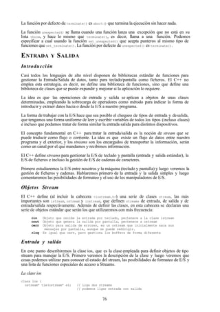 76
La función por defecto de terminate() es abort() que termina la ejecución sin hacer nada.
La función unexpected() se llama cuando una función lanza una excepción que no está en su
lista throw, y hace lo mismo que terminate(), es decir, llama a una función. Podemos
especificar a cual usando la función set_unexpected() que acepta punteros al mismo tipo de
funciones que set_terminate(). La función por defecto de unexpected() es terminate().
ENTRADA Y SALIDA
Introducción
Casi todos los lenguajes de alto nivel disponen de bibliotecas estándar de funciones para
gestionar la Entrada/Salida de datos, tanto para teclado/pantalla como ficheros. El C++ no
emplea esta estrategia, es decir, no define una biblioteca de funciones, sino que define una
biblioteca de clases que se puede expandir y mejorar si la aplicación lo requiere.
La idea es que las operaciones de entrada y salida se aplican a objetos de unas clases
determinadas, empleando la sobrecarga de operadores como método para indicar la forma de
introducir y extraer datos hacia o desde la E/S a nuestro programa.
La forma de trabajar con la E/S hace que sea posible el chequeo de tipos de entrada y desalida,
que tengamos una forma uniforme de leer y escribir variables de todos los tipos (incluso clases)
e incluso que podamos tratar de forma similar la entrada salida para distintos dispositivos.
El concepto fundamental en C++ para tratar la entrada/salida es la noción de stream que se
puede traducir como flujo o corriente. La idea es que existe un flujo de datos entre nuestro
programa y el exterior, y los streams son los encargados de transportar la información, serán
como un canal por el que mandamos y recibimos información.
El C++ define streams para gestionar la E/S de teclado y pantalla (entrada y salida estándar), la
E/S de ficheros e incluso la gestión de E/S de cadenas de caracteres.
Primero estudiaremos la E/S entre nosotros y la máquina (teclado y pantalla) y luego veremos la
gestión de ficheros y cadenas. Hablaremos primero de la entrada y la salida simples y luego
comentaremos las posibilidades de formateo y el uso de los manipuladores de E/S.
Objetos Stream
El C++ define (al incluir la cabecera <iostream.h>) una serie de clases stream, las más
importantes son istream, ostream y iostream, que definen streams de entrada, de salida y de
entrada/salida respectivamente. Además de definir las clases, en esta cabecera se declaran una
serie de objetos estándar que serán los que utilizaremos con más frecuencia:
cin Objeto que recibe la entrada por teclado, pertenece a la clase istream
cout Objeto que genera la salida por pantalla, pertenece a ostream
cerr Objeto para salida de errores, es un ostream que inicialmente saca sus
mensajes por pantalla, aunque se puede redirigir.
clog Es igual que cerr, pero gestiona los buffers de forma diferente
Entrada y salida
En este punto describiremos la clase ios, que es la clase empleada para definir objetos de tipo
stream para manejar la E/S. Primero veremos la descripción de la clase y luego veremos que
cosas podemos utilizar para conocer el estado del stream, las posibilidades de formateo de E/S y
una lista de funciones especiales de acceso a Streams.
La clase ios
class ios {
ostream* tie(ostream* s); // Liga dos streams
// podemos ligar entrada con salida
 