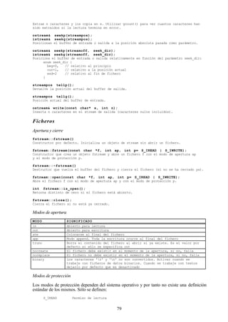 79
Extrae n caracteres y los copia en s. Utilizar gcount() para ver cuantos caracteres han
sido extraídos si la lectura termina en error.
ostream& seekp(streampos);
istream& seekg(streampos);
Posicionan el buffer de entrada o salida a la posición absoluta pasada como parámetro.
ostream& seekp(streamoff, seek_dir);
istream& seekg(streamoff, seek_dir);
Posiciona el buffer de entrada o salida relativamente en función del parámetro seek_dir:
enum seek_dir {
beg=0, // relativo al principio
cur=l, // relativo a la posición actual
end=2 // relativo al fin de fichero
}
streampos tellp();
Devuelve la posición actual del buffer de salida.
streampos tellg();
Posición actual del buffer de entrada.
ostream& write(const char* s, int n);
Inserta n caracteres en el stream de salida (caracteres nulos incluidos).
Ficheros
Apertura y cierre
fstream::fstream()
Constructor por defecto. Inicializa un objeto de stream sin abrir un fichero.
fstream::fstream(const char *f, int ap, int p= S_IREAD | S_IWRITE);
Constructor que crea un objeto fstream y abre un fichero f con el modo de apertura ap
y el modo de protección p.
fstream::~fstream()
Destructor que vuelca el buffer del fichero y cierra el fichero (si no se ha cerrado ya).
fstream::open(const char *f, int ap, int p= S_IREAD | S_IWRITE);
Abre el fichero f con el modo de apertura ap y con el modo de protección p.
int fstream::is_open();
Retorna distinto de cero si el fichero está abierto.
fstream::close();
Cierra el fichero si no está ya cerrado.
Modos de apertura
MODO SIGNIFICADO
in Abierto para lectura
out Abierto para escritura
ate Colocarse al final del fichero
app Modo append. Toda la escritura ocurre al final del fichero
trunc Borra el contenido del fichero al abrir si ya existe. Es el valor por
defecto si sólo se especifica out
nocreate El fichero debe existir en el momento de la apertura, si no, falla
noreplace El fichero no debe existir en el momento de la apertura, si no, falla
binary Los caracteres 'r' y 'n' no son convertidos. Activar cuando se
trabaje con ficheros de datos binarios. Cuando se trabaje con textos
dejarlo por defecto que es desactivado
Modos de protección
Los modos de protección dependen del sistema operativo y por tanto no existe una definición
estándar de los mismos. Sólo se definen:
S_IREAD Permiso de lectura
 