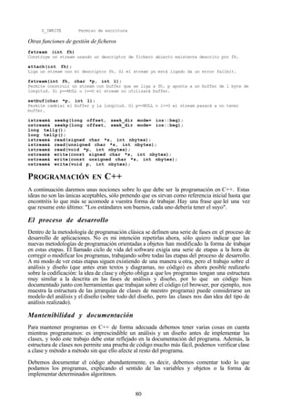 80
S_IWRITE Permiso de escritura
Otras funciones de gestión de ficheros
fstream (int fh)
Construye un stream usando un descriptor de fichero abierto existente descrito por fh.
attach(int fh);
Liga un stream con el descriptor fh. Si el stream ya está ligado da un error failbit.
fstream(int fh, char *p, int l);
Permite construir un stream con buffer que se liga a fh. p apunta a un buffer de l byte de
longitud. Si p==NULL o l==O el stream no utilizará buffer.
setbuf(char *p, int l);
Permite cambiar el buffer y la longitud. Si p==NULL o l==O el stream pasará a no tener
buffer.
istream& seekg(long offset, seek_dir mode= ios::beg);
ostream& seekp(long offset, seek_dir mode= ios::beg);
long tellg();
long tellp();
istream& read(signed char *s, int nbytes);
istream& read(unsigned char *s, int nbytes);
istream& read(void *p, int nbytes);
ostream& write(const signed char *s, int nbytes);
ostream& write(const unsigned char *s, int nbytes);
ostream& write(void p, int nbytes);
PROGRAMACIÓN EN C++
A continuación daremos unas nociones sobre lo que debe ser la programación en C++. Estas
ideas no son las únicas aceptables, sólo pretendo que os sirvan como referencia inicial hasta que
encontréis lo que más se acomode a vuestra forma de trabajar. Hay una frase que leí una vez
que resume esto último: "Los estándares son buenos, cada uno debería tener el suyo".
El proceso de desarrollo
Dentro de la metodología de programación clásica se definen una serie de fases en el proceso de
desarrollo de aplicaciones. No es mi intención repetirlas ahora, sólo quiero indicar que las
nuevas metodologías de programación orientadas a objetos han modificado la forma de trabajar
en estas etapas. El llamado ciclo de vida del software exigía una serie de etapas a la hora de
corregir o modificar los programas, trabajando sobre todas las etapas del proceso de desarrollo.
A mi modo de ver estas etapas siguen existiendo de una manera u otra, pero el trabajo sobre el
análisis y diseño (que antes eran textos y diagramas, no código) es ahora posible realizarlo
sobre la codificación: la idea de clase y objeto obliga a que los programas tengan una estructura
muy similar a la descrita en las fases de análisis y diseño, por lo que un código bien
documentado junto con herramientas que trabajan sobre el código (el browser, por ejemplo, nos
muestra la estructura de las jerarquías de clases de nuestro programa) puede considerarse un
modelo del análisis y el diseño (sobre todo del diseño, pero las clases nos dan idea del tipo de
análisis realizado).
Mantenibilidad y documentación
Para mantener programas en C++ de forma adecuada debemos tener varias cosas en cuenta
mientras programamos: es imprescindible un análisis y un diseño antes de implementar las
clases, y todo este trabajo debe estar reflejado en la documentación del programa. Además, la
estructura de clases nos permite una prueba de código mucho más fácil, podemos verificar clase
a clase y método a método sin que ello afecte al resto del programa.
Debemos documentar el código abundantemente, es decir, debemos comentar todo lo que
podamos los programas, explicando el sentido de las variables y objetos o la forma de
implementar determinados algoritmos.
 