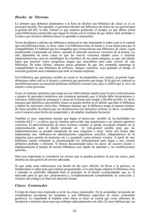 82
Diseño de librerías
Lo primero que debemos plantearnos a la hora de diseñar una biblioteca de clases es si es
necesario hacerlo. Por ejemplo, si queremos diseñar una biblioteca de clases de uso general para
la gestión del SO, lo más normal es que estemos perdiendo el tiempo, ya que deben existir
varias bibliotecas comerciales que hagan lo mismo con la ventaja de que deben estar probadas y
lo único que nosotros debemos hacer es aprender a manejarlas.
Si nos decidimos a utilizar una biblioteca comercial lo más importante es saber cual es el soporte
que esta biblioteca tiene, es decir, saber si la biblioteca tiene un futuro y si ese futuro pasa por la
compatibilidad. Es habitual que las compañías que comercializan una biblioteca de clases vayan
actualizando y mejorando sus clases, sacando al mercado sucesivas versiones de la misma. Lo
más importante en estos casos es que las nuevas versiones añadan cosas o mejoren
implementaciones, pero no modifiquen las interfaces de las clases antiguas, ya que esto puede
hacer que nuestros viejos programas tengan que reescribirse para cada versión de una
biblioteca. De todas formas, tenemos pocas garantías de que una compañía mantenga la
compatibilidad en una biblioteca de software, aunque conforme vaya pasando el tiempo el
mercado generará unos estándares que todo el mundo empleará.
Si la biblioteca que queremos escribir no existe (o las disponibles son malas), en primer lugar
deberemos saber cuál es el alcance y potencia que queremos que tenga. Si lo que nos interesa es
una biblioteca para uso personal podremos definirla a nuestro aire, pero es difícil que le sirva de
mucho a otras personas.
Si por el contrario queremos que tenga un uso relativamente amplio (que la usen varias personas
o grupos de personas) tendremos que comenzar pensando que el diseño debe documentarse y
razonarse, definiendo las jerarquías y clases de la forma más simple y flexible posible. Es decir,
tenemos que identificar que posibles clases se pueden definir en el ámbito quetrata la biblioteca
y definir las relaciones entre ellas. Debemos intentar que la biblioteca tenga el número mínimo
de clases posibles de manera que sus declaraciones (su estructura externa, es decir, su interface
con el usuario) sean fáciles de comprender y de ampliar (mediante herencia).
También es muy importante intentar que hagan el menor uso posible de las facilidades no
estándar del C++, es decir, que no intenten aprovechar una arquitectura o un sistema operativo
concretos. El aprovechamiento de estos recursos siempre se puede incorporar después en la
implementación, pero el diseño pretende ser lo más general posible para que las
implementaciones se puedan transportar de unas máquinas a otras. Sería una buena idea
implementar una biblioteca sin optimizaciones (algoritmos sencillos, independencia de la
máquina, poca gestión de memoria, etc.) y guardarla como primera versión. A partir de esta
biblioteca iremos refinando (y documentando los refinamientos) para llegar a una versión
definitiva probada y eficiente. Si hemos documentado todos los pasos de nuestro diseño e
implementación el manejo de nuestra biblioteca será rápido de aprender y las modificaciones
sencillas.
Otra cosa importante es considerar los errores que se pueden producir al usar las clases, para
dotarlas de una gestión de errores adecuada.
Se que todas estas indicaciones son fáciles de dar pero difíciles de llevar a la práctica, lo
fundamental es saber para qué estamos programando, si es para luego emplear la biblioteca muy
a menudo es preferible trabajarla bien al principio en el diseño (comprobando que es el
adecuado para lo que nos proponemos) y la implementación (comprobando la corrección y
robustez del código), al final nos ahorrará tiempo.
Clases Contenedor
Un tipo de clases muy empleado es el de las clases contenedor. En la actualidad, la mayoría de
compiladores incorporan las templates y una biblioteca específica de clases contenedor
genéricas. Lo importante al emplear estas clases es tener en cuenta que cosas debemos de
incorporar a nuestras clases para que trabajen adecuadamente con ellas. Es muy habitual que sea
 