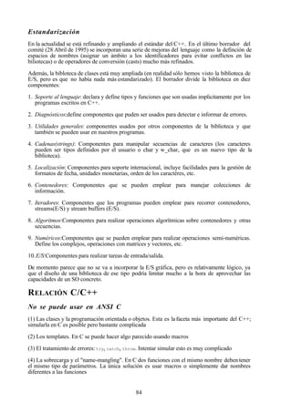 84
Estandarización
En la actualidad se está refinando y ampliando el estándar del C++. En el último borrador del
comité (28 Abril de 1995) se incorporan una serie de mejoras del lenguaje como la definción de
espacios de nombres (asignar un ámbito a los identificadores para evitar conflictos en las
biliotecas) o de operadores de conversión (casts) mucho más refinados.
Además, la bibloteca de clases está muy ampliada (en realidad sólo hemos visto la biblioteca de
E/S, pero es que no había nada más estandarizado). El borrador divide la biblioteca en diez
componentes:
1. Soporte al lenguaje: declara y define tipos y funciones que son usadas implicitamente por los
programas escritos en C++.
2. Diagnósticos:define componentes que puden ser usados para detectar e informar de errores.
3. Utilidades generales: componentes usados por otros componentes de la biblioteca y que
también se pueden usar en nuestros programas.
4. Cadenas(strings): Componentes para manipular secuencias de caracteres (los caracteres
pueden ser tipos definidos por el usuario o char y w_char, que es un nuevo tipo de la
biblioteca).
5. Localización: Componentes para soporte internacional, incluye facilidades para la gestión de
formatos de fecha, unidades monetarias, orden de los caractéres, etc.
6. Contenedores: Componentes que se pueden emplear para manejar colecciones de
información.
7. Iteradores: Componentes que los programas pueden emplear para recorrer contenedores,
streams(E/S) y stream buffers (E/S).
8. Algoritmos:Componentes para realizar operaciones algorítmicas sobre contenedores y otras
secuencias.
9. Numéricos:Componentes que se pueden emplear para realizar operaciones semi-numéricas.
Define los complejos, operaciones con matrices y vectores, etc.
10.E/S:Componentes para realizar tareas de entrada/salida.
De momento parece que no se va a incorporar la E/S gráfica, pero es relativamente lógico, ya
que el diseño de una biblioteca de ese tipo podría limitar mucho a la hora de aprovechar las
capacidades de un SO concreto.
RELACIÓN C/C++
No se puede usar en ANSI C
(1) Las clases y la programación orientada o objetos. Esta es la faceta más importante del C++;
simularla en C es posible pero bastante complicada
(2) Los templates. En C se puede hacer algo parecido usando macros
(3) El tratamiento de errores: try, catch, throw. Intentar simular esto es muy complicado
(4) La sobrecarga y el "name-mangling". En C dos funciones con el mismo nombre deben tener
el mismo tipo de parámetros. La única solución es usar macros o simplemente dar nombres
diferentes a las funciones
 