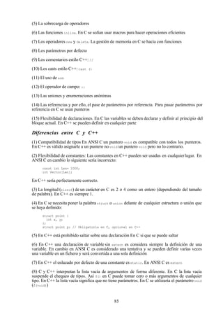 85
(5) La sobrecarga de operadores
(6) Las funciones inline. En C se solían usar macros para hacer operaciones eficientes
(7) Los operadores new y delete. La gestión de memoria en C se hacía con funciones
(8) Los parámetros por defecto
(9) Los comentarios estilo C++: //
(10) Los casts estilo C++: cast ()
(11) El uso de asm
(12) El operador de campo: ::
(13) Las uniones y enumeraciones anónimas
(14) Las referencias y por ello, el pase de parámetros por referencia. Para pasar parámetros por
referencia en C se usan punteros
(15) Flexibilidad de declaraciones. En C las variables se deben declarar y definir al principio del
bloque actual. En C++ se pueden definir en cualquier parte
Diferencias entre C y C++
(1) Compatibilidad de tipos En ANSI C un puntero void es compatible con todos los punteros.
En C++ es válido asignarle a un puntero no void un puntero void pero no lo contrario.
(2) Flexibilidad de constantes: Las constantes en C++ pueden ser usadas en cualquierlugar. En
ANSI C en cambio lo siguiente seria incorrecto:
const int Len= 1000;
int Vector[Len];
En C++ sería perfectamente correcto.
(3) La longitud (sizeof) de un carácter en C es 2 o 4 como un entero (dependiendo del tamaño
de palabra). En C++ es siempre 1.
(4) En C se necesita poner la palabrastruct o union delante de cualquier estructura o unión que
se haya definido:
struct point {
int x, y;
};
struct point p; // Obligatoria en C, opcional en C++
(5) En C++ está prohibido saltar sobre una declaración En C si que se puede saltar
(6) En C++ una declaración de variable sin extern es considera siempre la definición de una
variable. En cambio en ANSI C es considerado una tentativa y se pueden definir varias veces
una variable en un fichero y será convertida a una sola definición
(7) En C++ el enlazado por defecto de una constante esstatic. En ANSI C es extern
(8) C y C++ interpretan la lista vacía de argumentos de forma diferente. En C la lista vacía
suspende el chequeo de tipos. Así f() en C puede tomar cero o más argumentos de cualquier
tipo. En C++ la lista vacía significa que no tiene parámetros. En C se utilizaría el parámetrovoid
(f(void))
 