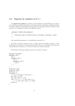 1.5. Espacios de nombres en C++
Los espacios de nombre nos ayudan a evitar problemas con identificadores, nos permi-
ten, que existan variables o funciones con el mismo nombre, declaradas en distintos espacios
de nombre, además no pueden hacerse declaraciones de namespace dentro de bloques, como
funciones. Un namespace se define de la siguiente manera:
namespace <nombre_del_namespace>
{
... //declaraciones y/o definiciones de variables, funciones, clases
}
aquı́ nombre del namespace es un identificador estandar C++.
El nombre del espacio funciona como un prefijo para las variables, funciones o clases
declaradas en su interior, de modo que para acceder a una de esas variables se tiene que usar
un especificador de ámbito (::), o activar el espacio con nombre adecuado.
Presentamos el siguiente código que genera un espacio de nombre.
#include <iostream>
namespace uno {
int x;
namespace dos {
int x;
namespace tres {
int x;
}
}
}
using std::cout;
using std::endl;
using uno::x;
int main() {
x = 10; // Declara x como uno::x
uno::dos::x = 30;
uno::dos::tres::x = 50;
cout << x << ", " << uno::dos::x <<
", " << uno::dos::tres::x << endl;
return 0;
}
11
 