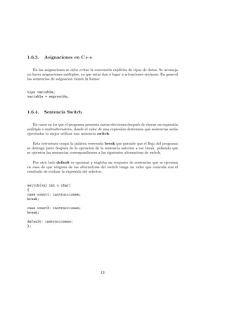 1.6.3. Asignaciones en C++
En las asignaciones se debe evitar la conversión explı́cita de tipos de datos. Se aconseja
no hacer asignaciones múltiples, ya que estas dan a lugar a actuaciones erróneas. En general
las sentencias de asignación tienen la forma:
tipo variable;
variable = expresión;
1.6.4. Sentencia Switch
En casos en los que el programa presenta varias elecciones después de checar un expresión
múltiple o multialternativa, donde el valor de una expresión determina qué sentencias serán
ejecutadas es mejor utilizar una sentencia switch.
Esta estructura ocupa la palabra reservada break que permite que el flujo del programa
se detenga justo después de la ejecución de la sentencia anterior a ese break, pidiendo que
se ejecuten las sentencias correspondientes a las siguientes alternativas de switch.
Por otro lado default es opcional y engloba un conjunto de sentencias que se ejecutan
en caso de que ninguna de las alternativas del switch tenga un valor que coincida con el
resultado de evaluar la expresión del selector.
switch(var int o char)
{
case const1: instrucciones;
break;
case const2: instrucciones;
break;
default: instrucciones;
};
13
 