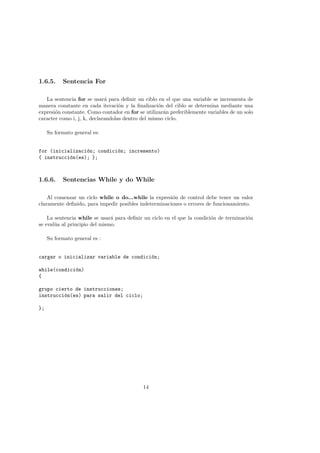 1.6.5. Sentencia For
La sentencia for se usará para definir un ciblo en el que una variable se incrementa de
manera constante en cada iteración y la finalización del ciblo se determina mediante una
expresión constante. Como contador en for se utilizarán preferiblemente variables de un solo
caracter como i, j, k, declarandolas dentro del mismo ciclo.
Su formato general es:
for (inicialización; condición; incremento)
{ instrucción(es); };
1.6.6. Sentencias While y do While
Al comenzar un ciclo while o do...while la expresión de control debe tener un valor
claramente definido, para impedir posibles indeterminaciones o errores de funcionamiento.
La sentencia while se usará para definir un ciclo en el que la condición de terminación
se evalúa al principio del mismo.
Su formato general es :
cargar o inicializar variable de condición;
while(condición)
{
grupo cierto de instrucciones;
instrucción(es) para salir del ciclo;
};
14
 