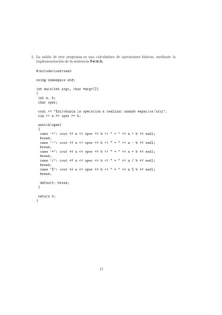 2. La salida de este programa es una calculadora de operaciones básicas, mediante la
implemenatación de la sentencia Switch.
#include<iostream>
using namespace std;
int main(int argc, char *argv[])
{
int a, b;
char oper;
cout << "Introduzca la operacion a realizar usando espacios:nn";
cin >> a >> oper >> b;
switch(oper)
{
case ’+’: cout << a << oper << b << " = " << a + b << endl;
break;
case ’-’: cout << a << oper << b << " = " << a - b << endl;
break;
case ’*’: cout << a << oper << b << " = " << a * b << endl;
break;
case ’/’: cout << a << oper << b << " = " << a / b << endl;
break;
case ’%’: cout << a << oper << b << " = " << a % b << endl;
break;
default: break;
}
return 0;
}
17
 