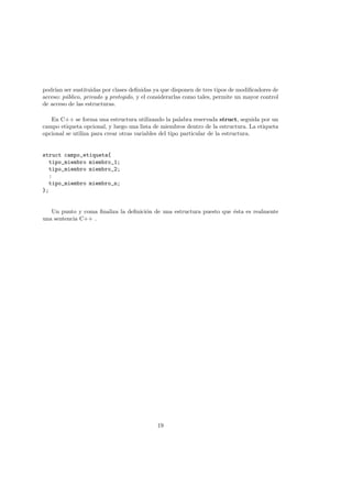 podrı́an ser sustituidas por clases definidas ya que disponen de tres tipos de modificadores de
acceso: público, privado y protegido, y el considerarlas como tales, permite un mayor control
de acceso de las estructuras.
En C++ se forma una estructura utilizando la palabra reservada struct, seguida por un
campo etiqueta opcional, y luego una lista de miembros dentro de la estructura. La etiqueta
opcional se utiliza para crear otras variables del tipo particular de la estructura.
struct campo_etiqueta{
tipo_miembro miembro_1;
tipo_miembro miembro_2;
:
tipo_miembro miembro_n;
};
Un punto y coma finaliza la definición de una estructura puesto que ésta es realmente
una sentencia C++ .
19
 