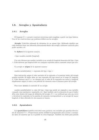 1.8. Arreglos y Apuntadores
1.8.1. Arreglos
El lenguaje C++ permite construir estructuras más complejas a partir sus tipos básicos.
Una de las construcciones que podemos definir son los arreglos.
Arreglo: Colección ordenada de elementos de un mismo tipo. Ordenada significa que
cada elemento tiene una ubicación determinada dentro del arreglo y debemos conocerla para
poder acceder a él.
Se definen de la siguiente manera:
<tipo>nombre variable [longitud];
Con esto diremos que nombre variable es un arreglo de longitud elementos del tipo <tipo
>. Cabe destacar que longitud debe ser cualquier expresión entera constante mayor que cero.
Un arreglo se asigna de la siguiente manera:
nombre variable[ı́ndice] = expresión del tipo <tipo >
Esta instrucción asigna el valor asociado de la expresión a la posición ı́ndice del arreglo
nombre variable. El ı́ndice debe ser una expresión del tipo entero en el rango [0, longitud-
1]. Cabe destacar que C++ no chequea que el valor de la expresión sea menor a longitud,
simplemente asigna el valor a esa posición de memoria como si formara parte del arreglo.
Para tener acceso al contenido de un arreglo:
nombre variable[ı́ndice] es valor del tipo <tipo>que puede ser asignado a una variable,
o pasado como parámetro, imprimirlo, etc. Aquı́ también vale la aclaración de que el ı́ndice
debe estar dentro del rango de definición del arreglo, C++ no verificará que esto sea cierto
y devolverá lo contenido en la posición de memoria correspondiente a un arreglo de mayor
longitud, el dato obtenido de esta manera es basura.
1.8.2. Apuntadores
Los apuntadores también conocidos como punteros, son variables que guardan direccio-
nes de memoria C++. Proporcionan mucha utilidad al programador para accesar y manipu-
lar datos de maneras que no es posible en otros lenguajes. También son útiles para pasarle
20
 