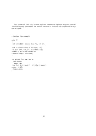 Para poner más claro todo lo antes explicado anexamos el siguiente programa, que uti-
lizando arreglos y apuntadores nos permite encontrar el elemento más pequeño del arreglo
que se le pase.
# include <iostream.h>
main ( )
{
int tabla[10], minimo (int *a, int n);
cout << "Introduzca 10 enteros: n";
for (int i=0,i<10,i++) cin>>tabla[i];
cout<<"n el valor minimo es"
<<minimo (tabla,10)<<end;
}
int minimo (int *a, int n)
{ int menor;
menor=*a;
for (int i=1;i<n;i++) if (*(a+1)<menor)
menor=*(a+i);
return menor;
}
22
 
