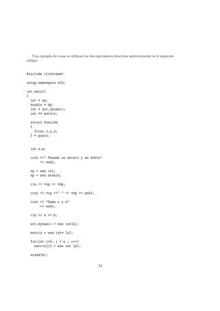 Una ejemplo de como se utilizan los dos operadores descritos anteriormente es el siguiente
código:
#include <iostream>
using namespace std;
int main()
{
int * xp;
double * dp;
int * arr_dynamic;
int ** matriz;
struct Punto3d
{
float x,y,z;
} * punto;
int n,m;
cout <<" Pasame un entero y un doble"
<< endl;
xp = new int;
dp = new double;
cin >> *xp >> *dp;
cout << *xp <<" " << *dp << endl;
cout << "Dame n y m"
<< endl;
cin >> n >> m;
arr_dynamic = new int[n];
matriz = new int* [n];
for(int i=0; i < n ; i++)
matriz[i] = new int [m];
srand(m);
24
 