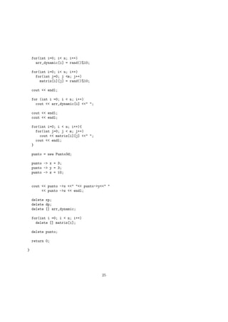 for(int i=0; i< n; i++)
arr_dynamic[i] = rand()%10;
for(int i=0; i< n; i++)
for(int j=0; j <m; j++)
matriz[i][j] = rand()%10;
cout << endl;
for (int i =0; i < n; i++)
cout << arr_dynamic[i] <<" ";
cout << endl;
cout << endl;
for(int i=0; i < n; i++){
for(int j=0; j < m; j++)
cout << matriz[i][j] <<" ";
cout << endl;
}
punto = new Punto3d;
punto -> x = 3;
punto -> y = 3;
punto -> z = 10;
cout << punto ->x <<" "<< punto->y<<" "
<< punto ->z << endl;
delete xp;
delete dp;
delete [] arr_dynamic;
for(int i =0; i < n; i++)
delete [] matriz[i];
delete punto;
return 0;
}
25
 