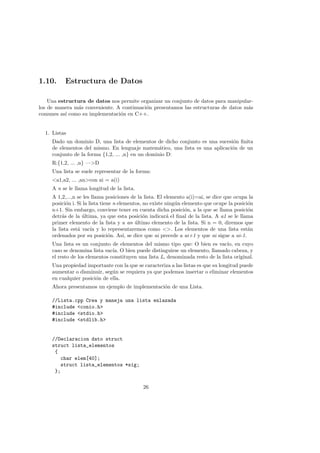 1.10. Estructura de Datos
Una estructura de datos nos permite organizar un conjunto de datos para manipular-
los de manera más conveniente. A continuación presentamos las estructuras de datos más
comunes ası́ como su implementación en C++.
1. Listas
Dado un dominio D, una lista de elementos de dicho conjunto es una sucesión finita
de elementos del mismo. En lenguaje matemático, una lista es una aplicación de un
conjunto de la forma {1,2, ... ,n} en un dominio D:
R:{1,2, ... ,n} —>D
Una lista se suele representar de la forma:
<a1,a2, ... ,an>con ai = a(i)
A n se le llama longitud de la lista.
A 1,2,...,n se les llama posiciones de la lista. El elemento a(i)=ai, se dice que ocupa la
posición i. Si la lista tiene n elementos, no existe ningún elemento que ocupe la posición
n+1. Sin embargo, conviene tener en cuenta dicha posición, a la que se llama posición
detrás de la última, ya que esta posición indicará el final de la lista. A a1 se le llama
primer elemento de la lista y a an último elemento de la lista. Si n = 0, diremos que
la lista está vacı́a y lo representaremos como <>. Los elementos de una lista están
ordenados por su posición. Ası́, se dice que ai precede a ai+1 y que ai sigue a ai-1.
Una lista es un conjunto de elementos del mismo tipo que: O bien es vacı́o, en cuyo
caso se denomina lista vacı́a. O bien puede distinguirse un elemento, llamado cabeza, y
el resto de los elementos constituyen una lista L, denominada resto de la lista original.
Una propiedad importante con la que se caracteriza a las listas es que su longitud puede
aumentar o disminuir, según se requiera ya que podemos insertar o eliminar elementos
en cualquier posición de ella.
Ahora presentamos un ejemplo de implementación de una Lista.
//Lista.cpp Crea y maneja una lista enlazada
#include <conio.h>
#include <stdio.h>
#include <stdlib.h>
//Declaracion dato struct
struct lista_elementos
{
char elem[40];
struct lista_elementos *sig;
};
26
 