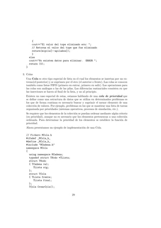{
cout<<"El valor del tope eliminado era: ";
// Retorna el valor del tope que fue eliminado
return(mipila[--apilados]);
}
else
cout<<"No existen datos para eliminar. ERROR ";
return (0);
}
3. Colas
Una Cola es otro tipo especial de lista en el cual los elementos se insertan por un ex-
tremo(el posterior) y se suprimen por el otro (el anterior o frente). Las colas se conocen
también como listas FIFO (primero en entrar, primero en salir). Las operaciones para
las colas son análogas a las de las pilas. Las diferencias sustanciales consisten en que
las inserciones se hacen al final de la lista, y no al principio.
Existen un caso especial de estas, estamos hablando de una cola de prioridad que
se define como una estructura de datos que se utiliza en determinados problemas es
los que de forma continua es necesario buscar y suprimir el menor elemento de una
colección de valores. Por ejemplo, problemas en los que se mantiene una lista de tareas
organizada por prioridades (sistemas operativos, procesos de simulación, etc.).
Se requiere que los elementos de la colección se puedan ordenar mediante algún criterio
(su prioridad), aunque no es necesario que los elementos pertenezcan a una colección
ordenada. Para determinar la prioridad de los elementos se establece la función de
prioridad.
Ahora presentamos un ejemplo de implementación de una Cola.
// Fichero MCola.h
#ifndef _MCola_h_
#define _MCola_h_
#include "MCadena.h"
namespace MCola
{
using namespace MCadena;
typedef struct TNodo *TLista;
struct TNodo
{ TCadena val;
TLista sig;
};
struct TCola
{ TLista frente;
TLista final;
};
TCola CrearCola();
29
 