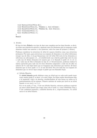 void DestruirCola(TCola &c);
void MeterCola(TCola &c, TCadena s, bool &llena);
void SacarCola(TCola &c, TCadena &s, bool &vacia);
bool ColaLlena(TCola c);
bool ColaVacia(TCola c);
}
#endif
4. Arboles
El tipo de dato Árbol es un tipo de dato mas complejo que los tipos lineales, es decir,
no existe una relación de anterior y siguiente entre los elementos que la componen (cada
elemento tendrá uno anterior y otro posterior, salvo los casos de primero y último).
Podemos considerar la estructura de árbol de manera intuitiva como una estructura
jerárquica. Por tanto, para estructurar un conjunto de elementos ei en árbol, deberemos
escoger uno de ellos e1 al que llamaremos raı́z del árbol. Del resto de los elementos se
selecciona un subconjunto e2,...,ek estableciendo una relación padre-hijo entre la raı́z
y cada uno de dichos elementos de manera que e1 es llamado el padre de e2, de e3,
...ek y cada uno de ellos es llamado un hijo de e1. Iterativamente, podemos realizar la
misma operación para cada uno de estos elementos asignando a cada uno de ellos un
número de 0 o más hijos hasta que no tengamos más elementos que insertar. El único
elemento que no tiene padre es e1, la raı́z del árbol. Por otro lado hay un conjunto de
elementos que no tienen hijos aunque sı́ padre que son llamados hojas.
a) Arboles Binarios
Un árbol binario puede definirse como un árbol que en cada nodo puede tener
como mucho grado 2, es decir, a lo más 2 hijos. Los hijos suelen denominarse hijo
a la izquierda e hijo a la derecha, estableciéndose de esta forma un orden en el
posicionamiento de los mismos. Número máximo de nodos por nivel en un árbol
binario en un nivel i es 2 i-1.
Si n es un nodo y T izq , T der son árboles binarios, entonces podemos construir
un nuevo árbol binario que tenga como raı́z el nodo n y como subárboles Tizq y
T der (subárbol izquierdo y subárbol derecho de n, respectivamente). Un árbol
vacı́o es un árbol binario.
30
 