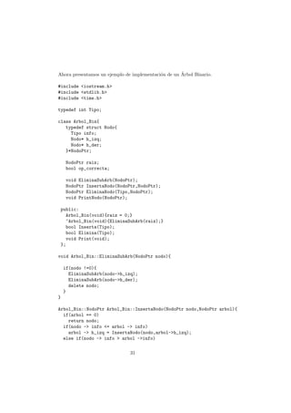 Ahora presentamos un ejemplo de implementación de un Árbol Binario.
#include <iostream.h>
#include <stdlib.h>
#include <time.h>
typedef int Tipo;
class Arbol_Bin{
typedef struct Nodo{
Tipo info;
Nodo* h_izq;
Nodo* h_der;
}*NodoPtr;
NodoPtr raiz;
bool op_correcta;
void EliminaSubArb(NodoPtr);
NodoPtr InsertaNodo(NodoPtr,NodoPtr);
NodoPtr EliminaNodo(Tipo,NodoPtr);
void PrintNodo(NodoPtr);
public:
Arbol_Bin(void){raiz = 0;}
~Arbol_Bin(void){EliminaSubArb(raiz);}
bool Inserta(Tipo);
bool Elimina(Tipo);
void Print(void);
};
void Arbol_Bin::EliminaSubArb(NodoPtr nodo){
if(nodo !=0){
EliminaSubArb(nodo->h_izq);
EliminaSubArb(nodo->h_der);
delete nodo;
}
}
Arbol_Bin::NodoPtr Arbol_Bin::InsertaNodo(NodoPtr nodo,NodoPtr arbol){
if(arbol == 0)
return nodo;
if(nodo -> info <= arbol -> info)
arbol -> h_izq = InsertaNodo(nodo,arbol->h_izq);
else if(nodo -> info > arbol ->info)
31
 
