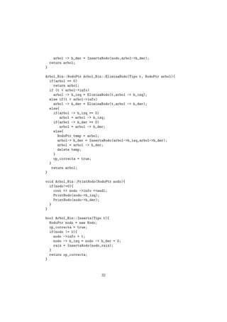 arbol -> h_der = InsertaNodo(nodo,arbol->h_der);
return arbol;
}
Arbol_Bin::NodoPtr Arbol_Bin::EliminaNodo(Tipo t, NodoPtr arbol){
if(arbol == 0)
return arbol;
if (t < arbol->info)
arbol -> h_izq = EliminaNodo(t,arbol -> h_izq);
else if(t > arbol->info)
arbol -> h_der = EliminaNodo(t,arbol -> h_der);
else{
if(arbol -> h_izq == 0)
arbol = arbol -> h_izq;
if(arbol -> h_der == 0)
arbol = arbol -> h_der;
else{
NodoPtr temp = arbol;
arbol-> h_der = InsertaNodo(arbol->h_izq,arbol->h_der);
arbol = arbol -> h_der;
delete temp;
}
op_correcta = true;
}
return arbol;
}
void Arbol_Bin::PrintNodo(NodoPtr nodo){
if(nodo!=0){
cout << nodo ->info <<endl;
PrintNodo(nodo->h_izq);
PrintNodo(nodo->h_der);
}
}
bool Arbol_Bin::Inserta(Tipo t){
NodoPtr nodo = new Nodo;
op_correcta = true;
if(nodo != 0){
nodo ->info = t;
nodo -> h_izq = nodo -> h_der = 0;
raiz = InsertaNodo(nodo,raiz);
}
return op_correcta;
}
32
 