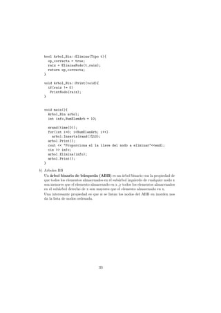 bool Arbol_Bin::Elimina(Tipo t){
op_correcta = true;
raiz = EliminaNodo(t,raiz);
return op_correcta;
}
void Arbol_Bin::Print(void){
if(raiz != 0)
PrintNodo(raiz);
}
void main(){
Arbol_Bin arbol;
int info,NumElemArb = 10;
srand(time(0));
for(int i=0; i<NumElemArb; i++)
arbol.Inserta(rand()%10);
arbol.Print();
cout << "Proporciona el la llave del nodo a eliminar"<<endl;
cin >> info;
arbol.Elimina(info);
arbol.Print();
}
b) Arboles BB
Un árbol binario de búsqueda (ABB) es un árbol binario con la propiedad de
que todos los elementos almacenados en el subárbol izquierdo de cualquier nodo x
son menores que el elemento almacenado en x ,y todos los elementos almacenados
en el subárbol derecho de x son mayores que el elemento almacenado en x.
Una interesante propiedad es que si se listan los nodos del ABB en inorden nos
da la lista de nodos ordenada.
33
 