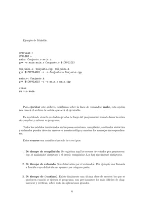 Ejemplo de Makefile.
CPPFLAGS =
CPPLIBS =
main: Conjunto.o main.o
g++ -o main main.o Conjunto.o $(CPPLIGS)
Conjunto.o: Conjunto.cpp Conjunto.h
g++ $(CPPFLAGS) -c -o Conjunto.o Conjunto.cpp
main.o: Conjunto.h
g++ $(CPPFLAGS) -c -o main.o main.cpp
clean:
rm *.o main
Para ejecutar este archivo, escribimos sobre la linea de comandos: make, esta opción
nos creará el archivo de salida, que será el ejecutable.
Es aquı́ donde viene la verdadera prueba de fuego del programador: cuando lanza la orden
de compilar y enlazar su programa.
Todos los módulos involucrados en los pasos anteriores, compilador, analizador sintáctico
y enlazador pueden detectar errores en nuestro código y mostrar los mensajes correspondien-
tes.
Estos errores son considerados solo de tres tipos:
1. De tiempo de compilación. Se engloban aquı́ los errores detectados por preprocesa-
dor, el analizador sintáctico y el propio compilador. Los hay meramente sintácticos.
2. De tiempo de enlazado. Son detectados por el enlazador. Por ejemplo una llamada
a función cuya definición no aparece por ninguna parte.
3. De tiempo de (runtime). Existe finalmente una última clase de errores: los que se
producen cuando se ejecuta el programa; son precisamente los más difı́ciles de diag-
nosticar y verificar, sobre todo en aplicaciones grandes.
6
 
