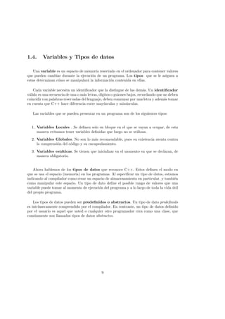 1.4. Variables y Tipos de datos
Una variable es un espacio de memorı́a reservado en el ordenador para contener valores
que pueden cambiar durante la ejecución de un programa. Los tipos que se le asignen a
estas determinan cómo se manipulará la información contenida en ellas.
Cada variable necesita un identificador que la distingue de las demás. Un identificador
válido es una secuencia de una o más letras, dı́gitos o guiones bajos, recordando que no deben
coincidir con palabras reservadas del lenguaje, deben comenzar por una letra y además tomar
en cuenta que C++ hace diferencia entre mayúsculas y minúsculas.
Las variables que se pueden presentar en un programa son de los siguientes tipos:
1. Variables Locales . Se definen solo en bloque en el que se vayan a ocupar, de esta
manera evitamos tener variables definidas que luego no se utilizan.
2. Variables Globales. No son lo más recomendable, pues su existencia atenta contra
la comprensión del código y su encapsulamiento.
3. Variables estáticas. Se tienen que inicializar en el momento en que se declaran, de
manera obligatoria.
Ahora hablemos de los tipos de datos que reconoce C++. Estos definen el modo en
que se usa el espacio (memoria) en los programas. Al especificar un tipo de datos, estamos
indicando al compilador como crear un espacio de almacenamiento en particular, y también
como manipular este espacio. Un tipo de dato define el posible rango de valores que una
variable puede tomar al momento de ejecución del programa y a lo largo de toda la vida útil
del propio programa.
Los tipos de datos pueden ser predefinidos o abstractos. Un tipo de dato predefinido
es intrı́nsecamente comprendido por el compilador. En contraste, un tipo de datos definido
por el usuario es aquel que usted o cualquier otro programador crea como una clase, que
comúnmente son llamados tipos de datos abstractos.
9
 