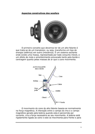Aspectos construtivos dos woofers




      O primeiro conceito que devemos ter de um alto-falante é
que trata-se de um transdutor, ou seja, transforma um tipo de
energia (elétrica) em outro (mecânica). É um sistema oscilante
onde existe uma massa, representada por todo conjunto móvel, e
um efeito de mola e amortecimento provocado tanto pela borda e
centragem quanto pelas massas de ar que o cone movimenta.




      O movimento do cone do alto falante baseia-se normalmente
na força magnética. A interação entre o campo do ima e o campo
magnético gerado pela bobina quando esta é percorrida por
corrente, cria a força necessária ao seu movimento. A bobina está
rigidamente ligada ao cone e este se movimenta para frente e para



                                                                 9
 