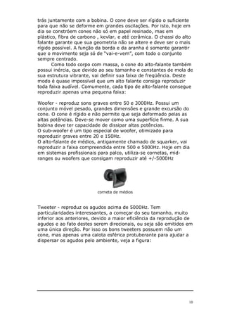 trás juntamente com a bobina. O cone deve ser rígido o suficiente
para que não se deforme em grandes oscilações. Por isto, hoje em
dia se constróem cones não só em papel resinado, mas em
plástico, fibra de carbono , kevlar, e até cerâmica. O chassi do alto
falante garante que sua geometria não se altere e deve ser o mais
rígido possível. A função da borda e da aranha é somente garantir
que o movimento seja só de “vai-e-vem”, com todo o conjunto
sempre centrado.
       Como todo corpo com massa, o cone do alto-falante também
possui inércia, que devido ao seu tamanho e constantes de mola de
sua estrutura vibrante, vai definir sua faixa de freqüência. Deste
modo é quase impossível que um alto falante consiga reproduzir
toda faixa audível. Comumente, cada tipo de alto-falante consegue
reproduzir apenas uma pequena faixa:

Woofer - reproduz sons graves entre 50 e 3000Hz. Possui um
conjunto móvel pesado, grandes dimensões e grande excursão do
cone. O cone é rígido e não permite que seja deformado pelas as
altas potências. Deve-se mover como uma superfície firme. A sua
bobina deve ter capacidade de dissipar altas potências.
O sub-woofer é um tipo especial de woofer, otimizado para
reproduzir graves entre 20 e 150Hz.
O alto-falante de médios, antigamente chamado de squarker, vai
reproduzir a faixa compreendida entre 500 e 5000Hz. Hoje em dia
em sistemas profissionais para palco, utiliza-se cornetas, mid-
ranges ou woofers que consigam reproduzir até +/-5000Hz




                          corneta de médios



Tweeter - reproduz os agudos acima de 5000Hz. Tem
particularidades interessantes, a começar do seu tamanho, muito
inferior aos anteriores, devido a maior eficiência da reprodução de
agudos e ao fato destes serem direcionais, ou seja são emitidos em
uma única direção. Por isso os bons tweeters possuem não um
cone, mas apenas uma calota esférica protuberante para ajudar a
dispersar os agudos pelo ambiente, veja a figura:




                                                                   10
 