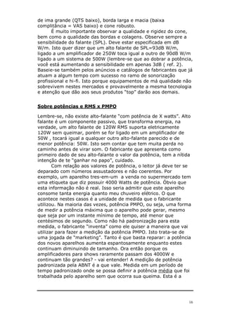 de ima grande (QTS baixo), borda larga e macia (baixa
complitância = VAS baixo) e cone robusto.
      É muito importante observar a qualidade e rigidez do cone,
bem como a qualidade das bordas e colagens. Observe sempre a
sensibilidade do falante (SPL). Deve estar especificada em dB
W/m. Isto quer dizer que um alto falante de SPL=93dB W/m,
ligado a um amplificador de 250W toca igual a outro de 90dB W/m
ligado a um sistema de 500W (lembre-se que ao dobrar a potência,
você está aumentando a sensibilidade em apenas 3dB ( ref. 2).
Baseie-se também pelos anúncios e catálogos de fabricantes que já
atuam a algum tempo com sucesso no ramo de sonorização
profissional e hi-fi. Isto porque equipamentos de má qualidade não
sobrevivem nestes mercados e provavelmente a mesma tecnologia
e atenção que dão aos seus produtos “top” darão aos demais.


Sobre potências e RMS x PMPO

Lembre-se, não existe alto-falante “com potência de X watts”. Alto
falante é um componente passivo, que transforma energia, na
verdade, um alto falante de 120W RMS suporta eletricamente
120W sem queimar, porém se for ligado em um amplificador de
50W , tocará igual a qualquer outro alto-falante parecido e de
menor potência: 50W. Isto sem contar que tem muita perda no
caminho antes de virar som. O fabricante que apresenta como
primeiro dado de seu alto-falante o valor da potência, tem a nítida
intenção de te “ganhar no papo”, cuidado.
       Com relação aos valores de potência, o leitor já deve ter se
deparado com números assustadores e não coerentes. Por
exemplo, um aparelho tres-em-um a venda no supermercado tem
uma etiqueta que diz possuir 4000 Watts de potência. Óbvio que
esta informação não é real. Isso seria admitir que este aparelho
consome tanta energia quanto meu chuveiro elétrico. O que
acontece nestes casos é a unidade de medida que o fabricante
utilizou. Na maioria das vezes, potência PMPO, ou seja, uma forma
de medir a potência máxima que o aparelho pode gerar, mesmo
que seja por um instante mínimo de tempo, até menor que
centésimos de segundo. Como não há padronização para esta
medida, o fabricante “inventa” como ele quiser a maneira que vai
utilizar para fazer a medição da potência PMPO. Isto trata-se de
uma jogada de “marketing”. Tanto é que basta reparar: a potência
dos novos aparelhos aumenta espantosamente enquanto estes
continuam diminuindo de tamanho. Ora então porque os
amplificadores para shows raramente passam dos 4000W e
continuam tão grandes? - vai entender! A medição de potência
padronizada pela ABNT é a que vale. Medida em um período de
tempo padronizado onde se possa definir a potência média que foi
trabalhada pelo aparelho sem que ocorra sua queima. Esta é a




                                                                  16
 