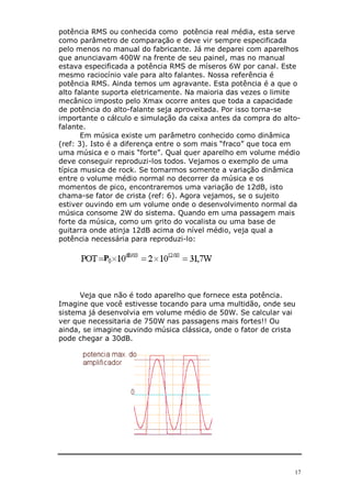 potência RMS ou conhecida como potência real média, esta serve
como parâmetro de comparação e deve vir sempre especificada
pelo menos no manual do fabricante. Já me deparei com aparelhos
que anunciavam 400W na frente de seu painel, mas no manual
estava especificada a potência RMS de míseros 6W por canal. Este
mesmo raciocínio vale para alto falantes. Nossa referência é
potência RMS. Ainda temos um agravante. Esta potência é a que o
alto falante suporta eletricamente. Na maioria das vezes o limite
mecânico imposto pelo Xmax ocorre antes que toda a capacidade
de potência do alto-falante seja aproveitada. Por isso torna-se
importante o cálculo e simulação da caixa antes da compra do alto-
falante.
       Em música existe um parâmetro conhecido como dinâmica
(ref: 3). Isto é a diferença entre o som mais “fraco” que toca em
uma música e o mais “forte”. Qual quer aparelho em volume médio
deve conseguir reproduzi-los todos. Vejamos o exemplo de uma
típica musica de rock. Se tomarmos somente a variação dinâmica
entre o volume médio normal no decorrer da música e os
momentos de pico, encontraremos uma variação de 12dB, isto
chama-se fator de crista (ref: 6). Agora vejamos, se o sujeito
estiver ouvindo em um volume onde o desenvolvimento normal da
música consome 2W do sistema. Quando em uma passagem mais
forte da música, como um grito do vocalista ou uma base de
guitarra onde atinja 12dB acima do nível médio, veja qual a
potência necessária para reproduzi-lo:




      Veja que não é todo aparelho que fornece esta potência.
Imagine que você estivesse tocando para uma multidão, onde seu
sistema já desenvolvia em volume médio de 50W. Se calcular vai
ver que necessitaria de 750W nas passagens mais fortes!! Ou
ainda, se imagine ouvindo música clássica, onde o fator de crista
pode chegar a 30dB.




                                                                17
 