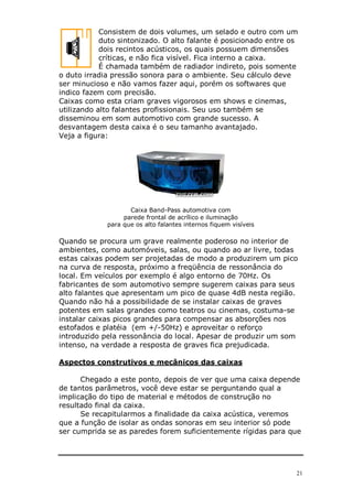 Consistem de dois volumes, um selado e outro com um
            duto sintonizado. O alto falante é posicionado entre os
            dois recintos acústicos, os quais possuem dimensões
            críticas, e não fica visível. Fica interno a caixa.
            É chamada também de radiador indireto, pois somente
o duto irradia pressão sonora para o ambiente. Seu cálculo deve
ser minucioso e não vamos fazer aqui, porém os softwares que
indico fazem com precisão.
Caixas como esta criam graves vigorosos em shows e cinemas,
utilizando alto falantes profissionais. Seu uso também se
disseminou em som automotivo com grande sucesso. A
desvantagem desta caixa é o seu tamanho avantajado.
Veja a figura:




                    Caixa Band-Pass automotiva com
                  parede frontal de acrílico e iluminação
             para que os alto falantes internos fiquem visíveis

Quando se procura um grave realmente poderoso no interior de
ambientes, como automóveis, salas, ou quando ao ar livre, todas
estas caixas podem ser projetadas de modo a produzirem um pico
na curva de resposta, próximo a freqüência de ressonância do
local. Em veículos por exemplo é algo entorno de 70Hz. Os
fabricantes de som automotivo sempre sugerem caixas para seus
alto falantes que apresentam um pico de quase 4dB nesta região.
Quando não há a possibilidade de se instalar caixas de graves
potentes em salas grandes como teatros ou cinemas, costuma-se
instalar caixas picos grandes para compensar as absorções nos
estofados e platéia (em +/-50Hz) e aproveitar o reforço
introduzido pela ressonância do local. Apesar de produzir um som
intenso, na verdade a resposta de graves fica prejudicada.

Aspectos construtivos e mecânicos das caixas

      Chegado a este ponto, depois de ver que uma caixa depende
de tantos parâmetros, você deve estar se perguntando qual a
implicação do tipo de material e métodos de construção no
resultado final da caixa.
      Se recapitularmos a finalidade da caixa acústica, veremos
que a função de isolar as ondas sonoras em seu interior só pode
ser cumprida se as paredes forem suficientemente rígidas para que




                                                                  21
 