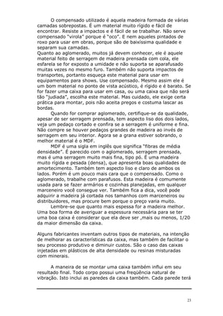 O compensado utilizado é aquela madeira formada de várias
camadas sobrepostas. É um material muito rígido e fácil de
encontrar. Resiste a impactos e é fácil de se trabalhar. Não serve
compensado “virola” porque é “oco”. E nem aqueles pintados de
roxo para usar em obras, porque são de baixíssima qualidade e
separam sua camadas.
Quanto ao aglomerado, muitos já devem conhecer, ele é aquele
material feito de serragem de madeira prensada com cola, ele
esfarela se for exposto a umidade e não suporta se aparafusado
muitas vezes no mesmo furo. Também não suporta impactos de
transportes, portanto esqueça este material para usar em
equipamentos para shows. Use compensado. Mesmo assim ele é
um bom material no ponto de vista acústico, é rígido e é barato. Se
for fazer uma caixa para usar em casa, ou uma caixa que não será
tão “judiada”, escolha este material. Mas cuidado, ele exige certa
prática para montar, pois não aceita pregos e costuma lascar as
bordas.
       Quando for comprar aglomerado, certifique-se da qualidade,
apesar de ser serragem prensada, tem aspecto liso dos dois lados,
veja um pedaço cortado e confira se a serragem é uniforme e fina.
Não compre se houver pedaços grandes de madeira ao invés de
serragem em seu interior. Agora se a grana estiver sobrando, o
melhor material é o MDF.
       MDF é uma sigla em inglês que significa “fibras de média
densidade”. É parecido com o aglomerado, serragem prensada,
mas é uma serragem muito mais fina, tipo pó. É uma madeira
muito rígida e pesada (densa), que apresenta boas qualidades de
amortecimento. Também tem aspecto liso e claro de ambos os
lados. Porém é um pouco mais cara que o compensado. Como o
aglomerado, trabalhe com parafusos. Esta madeira é comumente
usada para se fazer armários e cozinhas planejadas, em qualquer
marceneiro você consegue ver. Também fica a dica, você pode
adquirir a madeira já cortada nos tamanhos com marceneiros ou
distribuidores, mas procure bem porque o preço varia muito.
       Lembre-se que quanto mais espessa for a madeira melhor.
Uma boa forma de averiguar a espessura necessária para se ter
uma boa caixa é considerar que ela deve ser ,mais ou menos, 1/20
da maior dimensão da caixa.

Alguns fabricantes inventam outros tipos de materiais, na intenção
de melhorar as características da caixa, mas também de facilitar o
seu processo produtivo e diminuir custos. São o caso das caixas
injetadas em plásticos de alta densidade ou resinas misturadas
com minerais.

      A maneira de se montar uma caixa também influi em seu
resultado final. Todo corpo possui uma freqüência natural de
vibração. Isto inclui as paredes da caixa também. Cada parede terá



                                                                 23
 