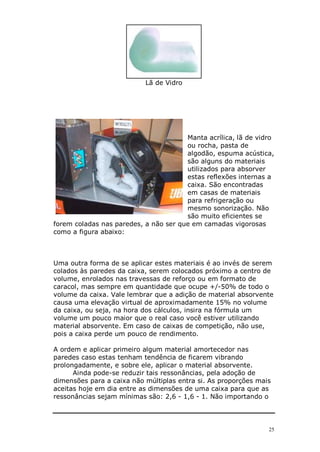Lã de Vidro




                                       Manta acrílica, lã de vidro
                                       ou rocha, pasta de
                                       algodão, espuma acústica,
                                       são alguns do materiais
                                       utilizados para absorver
                                       estas reflexões internas a
                                       caixa. São encontradas
                                       em casas de materiais
                                       para refrigeração ou
                                       mesmo sonorização. Não
                                       são muito eficientes se
forem coladas nas paredes, a não ser que em camadas vigorosas
como a figura abaixo:



Uma outra forma de se aplicar estes materiais é ao invés de serem
colados às paredes da caixa, serem colocados próximo a centro de
volume, enrolados nas travessas de reforço ou em formato de
caracol, mas sempre em quantidade que ocupe +/-50% de todo o
volume da caixa. Vale lembrar que a adição de material absorvente
causa uma elevação virtual de aproximadamente 15% no volume
da caixa, ou seja, na hora dos cálculos, insira na fórmula um
volume um pouco maior que o real caso você estiver utilizando
material absorvente. Em caso de caixas de competição, não use,
pois a caixa perde um pouco de rendimento.

A ordem e aplicar primeiro algum material amortecedor nas
paredes caso estas tenham tendência de ficarem vibrando
prolongadamente, e sobre ele, aplicar o material absorvente.
      Ainda pode-se reduzir tais ressonâncias, pela adoção de
dimensões para a caixa não múltiplas entra si. As proporções mais
aceitas hoje em dia entre as dimensões de uma caixa para que as
ressonâncias sejam mínimas são: 2,6 - 1,6 - 1. Não importando o




                                                                25
 