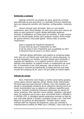 Definindo o sistema

      Quando iniciamos um projeto de caixa, devemos começar
pela definição do que queremos e o resultado final que esperamos,
para que possamos escolher alto falantes, configurações, materiais,
etc.
      Vamos começar pela utilização: Será um sub-woofer
automotivo, para home-theater, ou será uma caixa para retorno de
palco ou para guitarra? A partir destas definições podemos
começar a estabelecer os limites para as escolhas. O custo sempre
será um dos principais limites para qualquer projeto, tenha noção
de quanto dinheiro você pode gastar. Vamos listar os pontos
importantes:

     Qual a resposta de freqüência desejável?
     O custo final da caixa é importante ou não?
     O spl da caixa é mais importante que a qualidade ou não?
     O tamanho final da caixa é um fator crítico?

       Partindo destas definições você saberá se compensa pagar
mais caro em um falante que renda bem em caixas pequenas, ou
se será necessário um tweeter ou outro falante para completar a
resposta de freqüência, ou se poderá construir uma caixa com
falantes mais baratos, se poderá investir no acabamento da caixa
etc. O importante é que você pesquise, não se atenha a só um
fabricante e consulte principalmente os dados técnicos que todo
mundo tem preguiça de ler, pois é ali que estão os nossos dados.


Cálculo de caixas

      Bom, finalmente você chegou a melhor parte desta apostila,
vamos agora calcular algumas caixas. Abaixo serão relacionadas
fórmulas para que seja possível o cálculo, mas vale ressaltar que
devido a necessidade constante de se refazerem cálculos torna-se
muito recomendável que se adquira um software específico para
ajuda-lo. Existem excelentes freewares destinados ao cálculo de
caixas acústicas. Eles calculam caixas seladas, dutadas e até band-
pass. Os melhores que já usei e que recomendo foram o WINISD e
o LSPCAD LITE. A vantagem destes programas consiste no fato de
que você pode alterar o projeto a qualquer tempo e em “real time”
observar os gráficos de desempenho. Também fazem outras
análises além da resposta de freqüência, como por exemplo a
importantíssima análise do XMAX (só o LPSCAD). Caso você não os



                                                                   27
 
