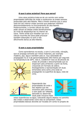 O que é caixa acústica? Para que serve?

       Uma caixa acústica trata-se de um recinto com certas
propriedades definidas de modo a condicionar as ondas sonoras
produzidas pelo alto-falante. Mais a frente veremos que a caixa
isola em seu interior ondas sonoras que poderiam interferir
descontroladamente no funcionamento do alto-falante.
Posteriormente, o correto cálculo da caixa
pode utilizar-se destas ondas beneficamente
ao invés de desperdiça-las no interior da
caixa. Tenho ainda que ressaltar que se o
cálculo incorreto da caixa pode provocar
também distorções no som e não
dificilmente danos ao alto-falante.



     O som e suas propriedades

     Como aprendemos na escola, o som é uma onda, vibração,
que se propaga somente por meios materiais, por exemplo
madeira, aço, água e também pelo ar. Sua velocidade de
propagação no ar é de aproximadamente 340 metros por segundo
na temperatura de 20ºC. Isto é, 1220Km/h! Isso se dá através de
                     ondas de pressão e descompressão que se
                     dispersam pelo ambiente a partir da fonte,
                     crescendo em formato de esfera.
                     Analogamente a representação em duas
                     dimensões seria como uma onda se
                     propagando na superfície da água, visto de
                     cima.




                      Dependendo das
                      propriedades da onda e
                      dos objetos que ele
                      encontrar pelo caminho,
                      o som pode ser refletido,
                      desviado ou absorvido.
                      Você pode inclusive fazer
estas experiências na água, colocando alguns objetos no caminho
das ondas e observando como elas se comportam. Estas
propriedades básicas deverão ser levadas em conta no projeto de




                                                                  2
 