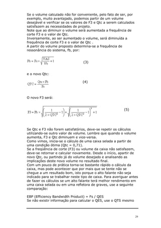 Se o volume calculado não for conveniente, pelo fato de ser, por
exemplo, muito avantajado, podemos partir de um volume
desejável e verificar se os valores de F3 e Qtc a serem calculados
satisfazem as necessidades de projeto.
Note que ao diminuir o volume será aumentada a frequência de
corte F3 e o valor de Qtc.
Inversamente, ao ser aumentado o volume, será diminuída a
frequência de corte F3 e o valor de Qtc .
A partir do volume proposto determina-se a frequência de
ressonância do sistema, fb, por:


                                  (3)


e o novo Qtc:

                                  (4)



O novo F3 será:


                                                           (5)




Se Qtc e F3 não forem satisfatórios, deve-se repetir os cálculos
utilizando-se outro valor de volume. Lembre que quando o volume
aumenta, F3 e Qtc diminuem e vice-versa.
Como vimos, inicia-se o cálculo de uma caixa selada a partir de
uma condição ótima (Qtc = 0,71).
Se a freqüência de corte (F3) ou volume da caixa não satisfazem,
deve-se retornar e calcular novamente. Desde o início, apartir de
novo Qtc, ou partindo já do volume desejado e analisando as
implicações deste novo volume no resultado final.
Com um pouco de prática torna-se bastante rápido o cálculo da
caixa, mas pode acontecer que por mais que se tente não se
chegue a um resultado bom, isto porque o alto falante não seja
indicado para se trabalhar neste tipo de caixa. Para averiguar antes
de fazer os cálculos se um alto falante terá melhor rendimento em
uma caixa selada ou em uma refletora de graves, use a seguinte
comparação:

EBP (Efficiency Bandwidth Product) = Fs / QES
Se não existir informação para calcular o QES, use o QTS mesmo



                                                                     29
 