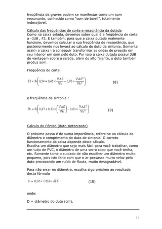 freqüência de graves podem se manifestar como um som
ressonante, conhecido como “som de barril”, totalmente
indesejável.

Cálculo das frequências de corte e ressonância da dutada
Como na caixa selada, devemos saber qual é a freqüência de corte
a -3dB , F3. E também, para que a caixa dutada realmente
funcione, devemos calcular a sua freqüência de ressonância, que
posteriormente nos levará ao cálculo do duto de sintonia. Somente
assim a caixa irá conseguir transformar as ondas de pressão em
seu interior em som pelo duto. Por isso a caixa dutada possui 3dB
de vantagem sobre a selada, além do alto falante, o duto também
produz som.

Freqüência de corte


                                                  (8)



e freqüência de sintonia :


                                               (9)



Calculo do Pórtico (duto sintonizado)

O próximo passo é de suma importância, refere-se ao cálculo do
diâmetro e comprimento do duto de sintonia. O correto
funcionamento da caixa depende deste cálculo.
Escolha um diâmetro que seja mais fácil para você trabalhar, como
um tubo de PVC, o diâmetro de uma serra copo que você tenha,
etc. Somente tome o cuidado de não escolher um diâmetro muito
pequeno, pois isto faria com que o ar passasse muito veloz pelo
duto provocando um ruído de flauta, muito desagradável.

Para não errar no diâmetro, escolha algo próximo ao resultado
desta fórmula

                                        (10)


onde:

D = diâmetro do duto (cm).



                                                                31
 