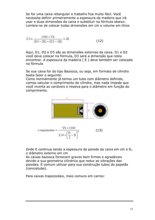 Se for uma caixa retangular o trabalho fica muito fácil. Você
necessita definir primeiramente a espessura da madeira que irá
usar e duas dimensões da caixa e substituir na fórmula abaixo.
Lembre-se de colocar todas dimensões em cm e volume em litros



                                            (12)


Aqui, D1, D2 e D3 são as dimensões externas da caixa. D1 e D2
você deve colocar na fórmula, D3 será a dimensão que resta
encontrar. A espessura da madeira ( E ) deve também ser colocada
na fórmula

Se sua caixa for do tipo Bazooca, ou seja, em formato de cilindro
basta fazer o seguinte:
Como normalmente já temos um tubo com diâmetro definido,
vamos calcular o comprimento do cilindro, mas nada impede que
você inverta as variáveis e resolva para o diâmetro em função do
comprimento.




                                           (13)




Onde E continua sendo a espessura da parede da caixa em cm e D,
o diâmetro externo em cm
As caixas bazooca fornecem graves bem firmes e agradáveis
devido a sua geometria cilíndrica que reduz as vibrações das
paredes. É comum utilizar para sua construção tubos de papelão
(concretubo).

Para caixas trapezoidais, mais comuns em carros:




                                                                    33
 