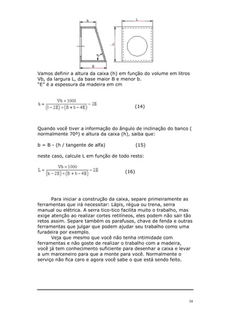 Vamos definir a altura da caixa (h) em função do volume em litros
Vb, da largura L, da base maior B e menor b.
“E” é a espessura da madeira em cm



                                          (14)



Quando você tiver a informação do ângulo de inclinação do banco (
normalmente 70º) e altura da caixa (h), saiba que:

b = B - (h / tangente de alfa)               (15)

neste caso, calcule L em função de todo resto:


                                      (16)




      Para iniciar a construção da caixa, separe primeiramente as
ferramentas que irá necessitar: Lápis, régua ou trena, serra
manual ou elétrica. A serra tico-tico facilita muito o trabalho, mas
exige atenção ao realizar cortes retilíneos, eles podem não sair tão
retos assim. Separe também os parafusos, chave de fenda e outras
ferramentas que julgar que podem ajudar seu trabalho como uma
furadeira por exemplo.
      Veja que mesmo que você não tenha intimidade com
ferramentas e não goste de realizar o trabalho com a madeira,
você já tem conhecimento suficiente para desenhar a caixa e levar
a um marceneiro para que a monte para você. Normalmente o
serviço não fica caro e agora você sabe o que está sendo feito.




                                                                  34
 