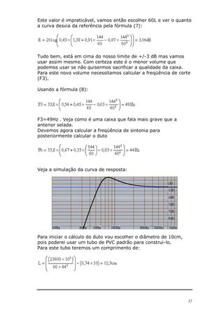 Este valor é impraticável, vamos então escolher 60L e ver o quanto
a curva desvia da referência pela fórmula (7):




Tudo bem, está em cima do nosso limite de +/-3 dB mas vamos
usar assim mesmo. Com certeza este é o menor volume que
podemos usar se não quisermos sacrificar a qualidade da caixa.
Para este novo volume necessitamos calcular a freqüência de corte
(F3).

Usando a fórmula (8):




F3=49Hz . Veja como é uma caixa que fala mais grave que a
anterior selada.
Devemos agora calcular a freqüência de sintonia para
posteriormente calcular o duto




Veja a simulação da curva de resposta:




Para iniciar o cálculo do duto vou escolher o diâmetro de 10cm,
pois poderei usar um tubo de PVC padrão para construi-lo.
Para este tubo teremos um comprimento de:




                                                                  37
 