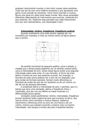 qualquer instrumento musical, e isto inclui nossas caixa acústicas.
Tudo isso faz do som uma matéria complexa e que apresenta uma
gama muito grande de variantes. Tome como exemplo a musica.
Nunca soa igual em cada canto deste mundo. Nos causa sensações
diferentes dependendo do instrumento que ouvimos, ambiente em
que estamos, etc. Podemos logo perceber que cada instrumento
tem seu som característico, sua intensidade e tom.



      Intensidade, timbre, freqüência, freqüência audível
      Quando analisamos uma onda sonora captada por um
microfone por exemplo, é mais ou menos como na figura abaixo
que a vemos:




       No sentido horizontal do pequeno gráfico, corre o tempo, a
medida que o tempo passa podemos ver no sentido vertical como
varia a intensidade do som. Ainda nesta figura existe uma segunda
informação sobre esta onda. É o seu formato. A forma da onda
define o timbre do som que estamos ouvindo. Por exemplo, o
formato da onda acima poderia ser o som de um diapasão, que
gera ondas de formato senoidal. Seriam muito diferentes os
formatos de ondas do som de um saxofone ou de um violino, ou
até da voz de pessoas diferentes.
       A amplitude define a intensidade do som, o período, que é o
tempo que dura uma oscilação, define e freqüência (Freq =
1/período), que por sua vez define as notas musicais e a
diferenciação grave-agudo.
       Variações nestes parâmetros: timbre, intensidade, freqüência
tornam possíveis toda a gama de sons que ouvimos no dia-a -dia.
Vamos tomar como exemplo a música clássica. Sabemos
claramente a diferença entre os sons de uma flauta e de um
violino, mesmo que estejam tocando a mesma nota na mesma
intensidade. Isto porque o timbre dos dois é bastante distinto.




                                                                  3
 